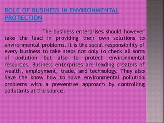 ROLE OF BUSINESS IN ENVIRONMENTAL
PROTECTION
The business enterprises should however
take the lead in providing their own solutions to
environmental problems. It is the social responsibility of
every business to take steps not only to check all sorts
of pollution but also to protect environmental
resources. Business enterprises are leading creators of
wealth, employment, trade, and technology. They also
have the know how to solve environmental pollution
problems with a preventive approach by controlling
pollutants at the source.
 