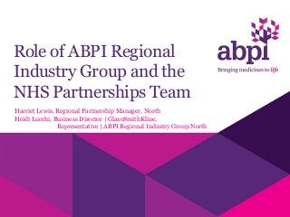 Role of ABPI Regional
Industry Group and the
NHS Partnerships Team
Harriet Lewis, Regional Partnership Manager, North
Heidi Lucchi, Business Director | GlaxoSmithKline,
Representative | ABPI Regional Industry Group North
 