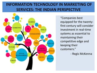 INFORMATION TECHNOLOGY IN MARKETING OF
SERVICES: THE INDIAN PERSPECTIVE
“Companies best
equipped for the twenty-
first century will consider
investment in real-time
systems as essential to
maintaining their
competitive edge and
keeping their
customers.”
- Regis McKenna
 