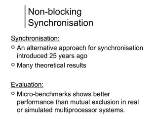 Non-blocking
Synchronisation
Synchronisation:
 An alternative approach for synchronisation
introduced 25 years ago
 Many theoretical results
Evaluation:
 Micro-benchmarks shows better
performance than mutual exclusion in real
or simulated multiprocessor systems.

 
