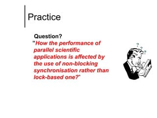 Practice
Question?
”How the performance of
parallel scientific
applications is affected by
the use of non-blocking
synchronisation rather than
lock-based one?”

?

?

?

 