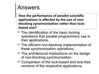 Answers
How the performance of parallel scientific
applications is affected by the use of nonblocking synchronisation rather than lockbased one?






The identification of the basic locking
operations that parallel programmers use in
their applications.
The efficient non-blocking implementation of
these synchronisation operations.
The architectural implications on the design
of non-blocking synchronisation.
Comparison of the lock-based and lock-free
versions of the respective applications

 