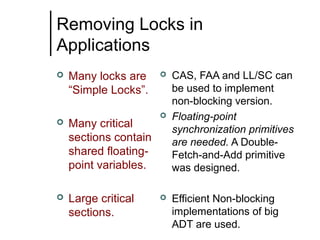Removing Locks in
Applications


Many locks are
“Simple Locks”.



Many critical
sections contain
shared floatingpoint variables.



Large critical
sections.







CAS, FAA and LL/SC can
be used to implement
non-blocking version.
Floating-point
synchronization primitives
are needed. A DoubleFetch-and-Add primitive
was designed.
Efficient Non-blocking
implementations of big
ADT are used.

 