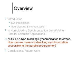 Overview


Introduction
 Synchronization
 Non-blocking

Synchronization



Is Non-blocking Synchronization beneficial for
Parallel Scientific Applications?



NOBLE: A Non-blocking Synchronization Interface.
How can we make non-blocking synchronization
accessible to the parallel programmer?



Conclusions, Future Work

 