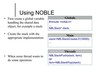 Using NOBLE
• First create a global variable
handling the shared data
object, for example a stack:
• Create the stack with the
appropriate implementation:

Globals
#include <noble.h>
...
NBLStack* stack;

Main
stack=NBLStackCreateLF(10000);
...

Threads
• When some thread wants to
do some operation:

NBLStackPush(stack, item);

or
item=NBLStackPop(stack);

 