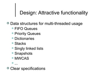 Design: Attractive functionality


Data structures for multi-threaded usage
 FIFO

Queues
 Priority Queues
 Dictionaries
 Stacks
 Singly linked lists
 Snapshots
 MWCAS
 ...


Clear specifications

 