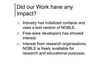 Did our Work have any
Impact?
1)

2)

3)

Industry has initialized contacts and
uses a test version of NOBLE.
Free-ware developers has showed
interest.
Interest from research organisations.
NOBLE is freely availiable for
research and educational purposes.

 