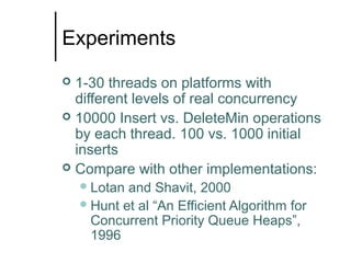 Experiments
1-30 threads on platforms with
different levels of real concurrency
 10000 Insert vs. DeleteMin operations
by each thread. 100 vs. 1000 initial
inserts
 Compare with other implementations:


 Lotan

and Shavit, 2000
 Hunt et al “An Efficient Algorithm for
Concurrent Priority Queue Heaps”,
1996

 
