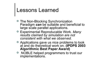 Lessons Learned








The Non-Blocking Synchronization
Paradigm can be suitable and beneficial to
large scale parallel applications.
Experimental Reproducable Work. Many
results claimed by simulation are not
consistent with what we observed.
Applications gave us nice problems to look
at and do theoretical work on. (IPDPS 2003
Algorithmic Best Paper Award)
NOBLE helped programmers to trust our
implementations.

 