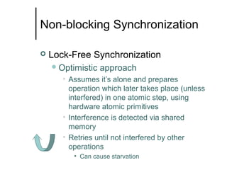 Non-blocking Synchronization


Lock-Free Synchronization
 Optimistic

approach

• Assumes it’s alone and prepares
operation which later takes place (unless
interfered) in one atomic step, using
hardware atomic primitives
• Interference is detected via shared
memory
• Retries until not interfered by other
operations
• Can cause starvation

 