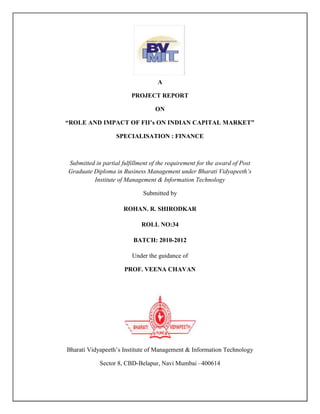 A
PROJECT REPORT
ON
“ROLE AND IMPACT OF FII‟s ON INDIAN CAPITAL MARKET”
SPECIALISATION : FINANCE
Submitted in partial fulfillment of the requirement for the award of Post
Graduate Diploma in Business Management under Bharati Vidyapeeth’s
Institute of Management & Information Technology
Submitted by
ROHAN. R. SHIRODKAR
ROLL NO:34
BATCH: 2010-2012
Under the guidance of
PROF. VEENA CHAVAN
Bharati Vidyapeeth‘s Institute of Management & Information Technology
Sector 8, CBD-Belapur, Navi Mumbai –400614
 