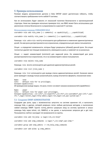 5 Примеры использования
Ролевая модель разграничения доступа в Data ONTAP имеет достаточную гибкость, чтобы
соответствовать требованиям почти любой IT-системы.

Как ее использовать будет зависеть от локальной политики безопасности и организационной
структуры. Ниже мы приведем несколько примеров того, как RBAC может быть использована для
увеличения степени безопасности и управляемости в крупной IT-системе.

Использование команды USERADMIN ROLE
useradmin role add role_name [-c comments] -a capability1[,...,capabilityN]

useradmin role modify role_name [-c comments] [-a capability1,...,capabilityN]

Команды role add и role modify используются для добавления и изменения административных
ролей. На имя роли распространяются все ограничения, определенные для имени пользователя.

Опция -a определяет возможности, которые будут разрешены (allowed) данной роли. Эта опция
полностью удаляет все текущие возможности, имеющиеся у роли, и заменяет их на указанные.

Опция -c задает комментарий (comment) для заданной роли. На комментарий для роли
распространяются все ограничения, что и на комментарий к имени пользователя.

useradmin role delete role_name

Команда role delete используется для удаления административных ролей.

useradmin role list [role_name ]

Команда role list используется для вывода списка административных ролей. Указание имени
роли приводит к выводу только указанной роли, вывод печатается в формате, показанном ниже:

Name:    none
Info:    Default role for no privileges.
Allowed Capabilities:
(В приведенном выводе видно, что роль «none» не имеет никаких возможностей (capabilities).)

Name:    power
Info:    Default role for power user privileges.
Allowed Capabilities: cli-cifs*,cli-exportfs*,cli-nfs*,cli-useradmin*,api-cifs-*,api-
nfs-*,login-telnet,login-http-admin,login-rsh,login-ssh,api-system-api-*

5.1 Создание SNMP ADMINISTRATOR
Создадим две роли, одну с возможностью запустить на системе хранения rsh, и выполнить
команду help, и другую, которой разрешен логин любым доступным методом, и выполнение
любой команды SNMP. Группе «snmp_admins» разрешен вход на систему хранения и запуск
команды help через telnet, rsh, SNMPv3, и так далее, и выполнение запросов get и get next.
Пользователь «wilma» наследует эти возможности из группы.

useradmin role add rsh_help -a login-rsh,cli-help*

useradmin role add snmp_commands -a login-*,cli-snmp*,api-snmp-*

useradmin group add snmp_admins -r rsh_help,snmp_commands

useradmin user add wilma -g snmp_admins
 