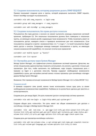 5.2 Создание пользователя, которому разрешено делать SNMP REQUEST
Пример показывает создание роли и группы, которой разрешено выполнять SNMP requests.
Клиент storeMgr наследует эту возможность.

useradmin role add snmp_requests -a login-snmp

useradmin group add snmp_managers -r snmp_requests

useradmin user add storeMgr -g snmp_managers

5.3 Создание пользователя, без права доступа к консоли
Пользователь без прав доступа к консоли не сможет выполнять команды управления системой
хранения, требующие CLI. Эти локальные пользователи должны быть помещены в локальные
группы, не имеющие никаких ролей, содержащих такие возможности. Чтобы посмотреть имеет ли
пользователь доступ, выведите список и проверьте включенные для него возможности. Если
пользователь находится в группе с возможностями cli-* и login-*, то такой пользователь будет
иметь доступ к консоли. Следующая команда помещает пользователя в группу, не имеющую
никаких возможностей (capabilities), что означает отнятие всех привилегий.

useradmin user modify myuser -g "Guests"

useradmin user list myuser

5.4 Настройка доступа через System Manager
Netapp System Manager, это графическая утилита управления системой хранения. Допустим, мы
хотим специальному администратору позволить использовать эту утилиту с доступом «только для
просмотра». Для того, чтобы выполнить это требование, надо создать специальную роль с
правами на logon и с доступом view-only. Пример содержит необходимые возможности
(capabilities) и роли, для настройки учетной записи «только просмотр» для контейнера «storage»
дерева NetApp System Manager.

Внимание: Этот пример использует возможности NetApp System Manager 1.0.1 и Data ONTAP 7.3.2.

Создание ролей
В примере создаются семь ролей; можно также использовать только одну роль со всеми
необходимыми возможностями (capabilities). Разбивка их по ролям была сделана для простоты и
иллюстративности.

Создаем роль для входа (login). Эта роль позволяет доступ к контроллеру системы хранения:

useradmin role add nsm-login -a login-http-admin,api-system-get-*

Создаем общую роль «view-only». Эта роль имеет все общие возможности для доступа к
контейнеру «storage» в NetApp System Manager GUI:

useradmin role add nsm-view –a api-aggr-list-info,api-disk-sanown-list-info,api-
license-list-info,api-options-get,api-perf-object-get-instances,api-snmp-status,api-
volume-list-info*,cli-priv,api-aggr-options-list-info,api-aggr-check-spare-low

Создаем роль для просмотра контейнера «volumes»:

useradmin role add nsm-volumes-view -a api-volume-get-root-name,api-snapshot-reserve-
list-info,api-volume-get-language,api-volume-options-list-info,cli-date
 