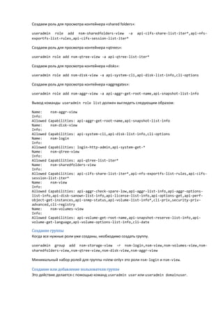 Создаем роль для просмотра контейнера «shared folders»:

useradmin role add nsm-sharedfolders-view -a              api-cifs-share-list-iter*,api-nfs-
exportfs-list-rules,api-cifs-session-list-iter*

Создаем роль для просмотра контейнера «qtrees»:

useradmin role add nsm-qtree-view -a api-qtree-list-iter*

Создаем роль для просмотра контейнера «disks»:

useradmin role add nsm-disk-view -a api-system-cli,api-disk-list-info,cli-options

Создаем роль для просмотра контейнера «aggregates»:

useradmin role add nsm-aggr-view -a api-aggr-get-root-name,api-snapshot-list-info

Вывод команды useradmin role list должен выглядеть следующим образом:

Name:    nsm-aggr-view
Info:
Allowed Capabilities: api-aggr-get-root-name,api-snapshot-list-info
Name:    nsm-disk-view
Info:
Allowed Capabilities: api-system-cli,api-disk-list-info,cli-options
Name:    nsm-login
Info:
Allowed Capabilities: login-http-admin,api-system-get-*
Name:    nsm-qtree-view
Info:
Allowed Capabilities: api-qtree-list-iter*
Name:    nsm-sharedfolders-view
Info:
Allowed Capabilities: api-cifs-share-list-iter*,api-nfs-exportfs-list-rules,api-cifs-
session-list-iter*
Name:    nsm-view
Info:
Allowed Capabilities: api-aggr-check-spare-low,api-aggr-list-info,api-aggr-options-
list-info,api-disk-sanown-list-info,api-license-list-info,api-options-get,api-perf-
object-get-instances,api-snmp-status,api-volume-list-info*,cli-priv,security-priv-
advanced,cli-registry
Name:    nsm-volumes-view
Info:
Allowed Capabilities: api-volume-get-root-name,api-snapshot-reserve-list-info,api-
volume-get-language,api-volume-options-list-info,cli-date

Создание группы
Когда все нужные роли уже созданы, необходимо создать группу.

useradmin group add nsm-storage-view -r nsm-login,nsm-view,nsm-volumes-view,nsm-
sharedfolders-view,nsm-qtree-view,nsm-disk-view,nsm-aggr-view

Минимальный набор ролей для группы «view-only» это роли nsm-login и nsm-view.

Создание или добавление пользователя группе
Это действие делается с помощью команд useradmin user или useradmin domainuser.
 
