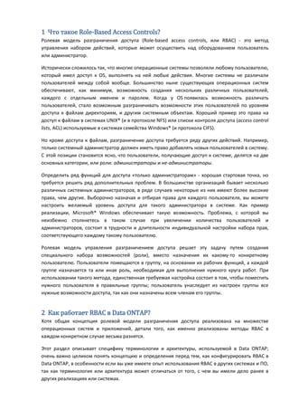 1 Что такое Role-Based Access Controls?
Ролевая модель разграничения доступа (Role-based access controls, или RBAC) - это метод
управления набором действий, которые может осуществить над оборудованием пользователь
или администратор.

Исторически сложилось так, что многие операционные системы позволяли любому пользователю,
который имел доступ к OS, выполнять на ней любые действия. Многие системы не различали
пользователей между собой вообще. Большинство ныне существующих операционных систем
обеспечивают, как минимум, возможность создания нескольких различных пользователей,
каждого с отдельным именем и паролем. Когда у OS появилась возможность различать
пользователей, стало возможным разграничивать возможности этих пользователей по уровням
доступа к файлам директориям, и другим системным объектам. Хороший пример это права на
доступ к файлам в системах UNIX® (и в протоколе NFS) или списки контроля доступа (access control
lists, ACL) используемые в системах семейства Windows® (и протокола CIFS).

Но кроме доступа к файлам, разграничение доступа требуется ряду других действий. Например,
только системный администратор должен иметь право добавлять новых пользователей в систему.
С этой позиции становится ясно, что пользователи, получающие доступ к системе, делятся на две
основных категории, или роли: администраторы и не-администраторы.

Определить ряд функций для доступа «только администраторам» - хорошая стартовая точка, но
требуется решить ряд дополнительных проблем. В большинстве организаций бывает несколько
различных системных администраторов, в ряде случаев некоторые из них имеют более высокие
права, чем другие. Выборочно назначая и отбирая права для каждого пользователя, вы можете
настроить желаемый уровень доступа для такого администратора в системе. Как пример
реализации, Microsoft® Windows обеспечивает такую возможность. Проблема, с которой вы
неизбежно столкнетесь в таком случае при увеличении количества пользователей и
администраторов, состоит в трудности и длительности индивидуальной настройки набора прав,
соответствующего каждому такому пользователю.

Ролевая модель управления разграничением доступа решает эту задачу путем создания
специального набора возможностей (роли), вместо назначения их какому-то конкретному
пользователю. Пользователи помещаются в группу, на основании их рабочих функций, а каждой
группе назначается та или иная роль, необходимая для выполнения нужного круга работ. При
использовании такого метода, единственная требуемая настройка состоит в том, чтобы поместить
нужного пользователя в правильные группы; пользователь унаследует из настроек группы все
нужные возможности доступа, так как они назначены всем членам его группы.


2 Как работает RBAC в Data ONTAP?
Хотя общая концепция ролевой модели разграничения доступа реализована на множестве
операционных систем и приложений, детали того, как именно реализованы методы RBAC в
каждом конкретном случае весьма разнятся.

Этот раздел описывает специфику терминологии и архитектуры, используемой в Data ONTAP;
очень важно целиком понять концепцию и определения перед тем, как конфигурировать RBAC в
Data ONTAP, в особенности если вы уже имеете опыт использования RBAC в других системах и ПО,
так как терминология или архитектура может отличаться от того, с чем вы имели дело ранее в
других реализациях или системах.
 
