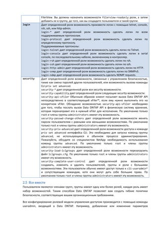 FilerView. Вы должны назначить возможности filerview-readonly роли, а затем
             добавить ее в группу, до того, как вы создадите пользователя в такой группе.
login        Дает определенной роли возможность произвести логин с помощью telnet, console,
             rsh, ssh, или http-admin.
             login-* дает определенной роли возможность сделать логин по всем
             поддерживаемым протоколам.
             login-protocol дает определенной роли возможность сделать логин по
             определенному протоколу.
             Поддерживаемые протоколы:
             login-telnet дает определенной роли возможность сделать логин по Telnet.
             login-console дает определенной роли возможность сделать логин в serial
             console, по последовательному кабелю, включенному в контроллер.
             login-rsh дает определенной роли возможность сделать логин по rsh.
             login-ssh дает определенной роли возможность сделать логин по ssh.
             login-http-admin дает определенной роли возможность сделать логин по HTTP.
             login-snmp дает определенной роли возможность сделать логин по SNMPv3.
             login-ndmp дает определенной роли возможность сделать NDMP requests.
security     Дает определенной роли возможности, связанные с управлением безопасностью,
             такие как смена паролей других пользователей, или возможность вызова команды
             CLI priv set advanced.
             security-* дает определенной роли все security-возможности.
             security-capability дает определенной роли следующие security-возможности:
             security-api-vfiler Обычным образом клиент посылает вызов Data ONTAP API
             непосредственно в соответствующий vFiler™, если ему нужно выполнить его на
             конкретном vFiler. Обладание возможностью security-api-vfiler необходимо
             для того, чтобы послать вызов Data ONTAP API в физическую систему хранения,
             которая перенаправит его в нужный vFiler для исполнения. По умолчанию только
             root и члены группы administrators имеют эту возможность.
             security-passwd-change-others дает определенной роли возможности менять
             пароли пользователям с равными или меньшими возможностями. По умолчанию
             только root и члены группы administrators имеют эту возможность.
             security-priv-advanced дает определенной роли возможности доступа к команде
             priv set advanced интерфейса CLI. Это необходимо для запуска команд группы
             advanced, не использующихся в обычном процессе администрирования.
             Пожалуйста, обсудите со специалистом NetApp необходимость использования
             команд группы advanced. По умолчанию только root и члены группы
             administrators имеют эту возможность.
             security-load-lclgroups дает определенной роли возможности перезагрузить
             файл lclgroups.cfg. По умолчанию только root и члены группы administrators
             имеют эту возможность.
             security-complete-user-control дает определенной роли возможности
             создавать, изменять и удалять пользователей, группы и роли с большими
             возможностями. Эти пользователи обычно имеют доступ только к cli-useradmin*
             и сопутствующим командам, хотя они могут дать себе большие права. По
             умолчанию только root и члены группы administrators имеют эту возможность.

2.5 Все вместе
Пользователи являются членами групп, группы имеют одну или более ролей, каждая роль имеет
набор возможностей. Таким способом Data ONTAP позволяет вам создать гибкие политики
безопасности, соответствующие вашим организационным требованиям.

Все конфигурирование ролевой модели управления доступом производится с помощью команды
useradmin, входящей в Data ONTAP. Например, добавление или изменение параметров
 