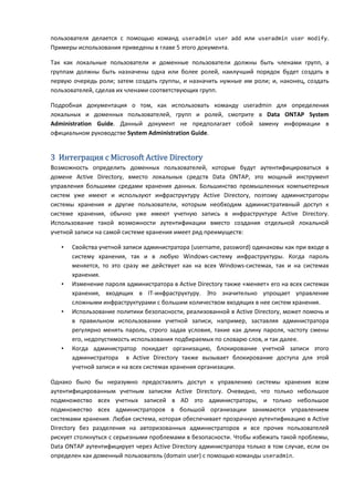 пользователя делается с помощью команд useradmin user add или useradmin user modify.
Примеры использования приведены в главе 5 этого документа.

Так как локальные пользователи и доменные пользователи должны быть членами групп, а
группам должны быть назначены одна или более ролей, наилучший порядок будет создать в
первую очередь роли; затем создать группы, и назначить нужные им роли; и, наконец, создать
пользователей, сделав их членами соответствующих групп.

Подробная документация о том, как использовать команду useradmin для определения
локальных и доменных пользователей, групп и ролей, смотрите в Data ONTAP System
Administration Guide. Данный документ не предполагает собой замену информации в
официальном руководстве System Administration Guide.


3 Интеграция с Microsoft Active Directory
Возможность определить доменных пользователей, которые будут аутентифицироваться в
домене Active Directory, вместо локальных средств Data ONTAP, это мощный инструмент
управления большими средами хранения данных. Большинство промышленных компьютерных
систем уже имеют и используют инфраструктуру Active Directory, поэтому администраторы
системы хранения и другие пользователи, которым необходим административный доступ к
системе хранения, обычно уже имеют учетную запись в инфраструктуре Active Directory.
Использование такой возможности аутентификации вместо создания отдельной локальной
учетной записи на самой системе хранения имеет ряд преимуществ:

   •   Свойства учетной записи администратора (username, password) одинаковы как при входе в
       систему хранения, так и в любую Windows-систему инфраструктуры. Когда пароль
       меняется, то это сразу же действует как на всех Windows-системах, так и на системах
       хранения.
   •   Изменение пароля администратора в Active Directory также «меняет» его на всех системах
       хранения, входящих в IT-инфраструктуру. Это значительно упрощает управление
       сложными инфраструктурами с большим количеством входящих в нее систем хранения.
   •   Использование политики безопасности, реализованной в Active Directory, может помочь и
       в правильном использовании учетной записи, например, заставляя администратора
       регулярно менять пароль, строго задав условия, такие как длину пароля, частоту смены
       его, недопустимость использования подбираемых по словарю слов, и так далее.
   •   Когда администратор покидает организацию, блокирование учетной записи этого
       администратора в Active Directory также вызывает блокирование доступа для этой
       учетной записи и на всех системах хранения организации.

Однако было бы неразумно предоставлять доступ к управлению системы хранения всем
аутентифицированным учетным записям Active Directory. Очевидно, что только небольшое
подмножество всех учетных записей в AD это администраторы, и только небольшое
подмножество всех администраторов в большой организации занимаются управлением
системами хранения. Любая система, которая обеспечивает прозрачную аутентификацию в Active
Directory без разделения на авторизованных администраторов и все прочих пользователей
рискует столкнуться с серьезными проблемами в безопасности. Чтобы избежать такой проблемы,
Data ONTAP аутентифицирует через Active Directory администратора только в том случае, если он
определен как доменный пользователь (domain user) с помощью команды useradmin.
 