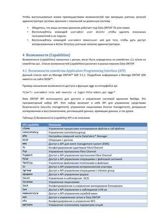 Чтобы воспользоваться всеми преимуществами возможностей при миграции учетных записей
администратора системы хранения с локальной на доменную систему:

    •   Убедитесь, что ваша система хранения работает под Data ONTAP 7G или новее.
    •   Воспользуйтесь командой useradmin user delete ,чтобы удалить локальных
        пользователей и их пароли.
    •   Воспользуйтесь командой useradmin domainuser add для того, чтобы дать доступ
        авторизованным в Active Directory учетным записям администраторов.


4 Возможности (Capabilities)
Возможности (capabilities) связанные с ролью, могут быть определены из семейства cli и/или из
семейства api. Список возможностей (capabilities) различен в разных версиях Data ONTAP.

4.1 Возможности семейства Application Programming Interface (API)
Данный список взят из Manage ONTAP® SDK 3.5.1. Подробная информация о Manage ONTAP SDK
имеется на сайте NOW™.

Пример назначения возможности доступа к функции aggr из интерфейса api:

filer*> useradmin role add newrole –a login-http-admin,api-aggr*

Data ONTAP API используется для доступа и управления системой хранения NetApp. Это
проприетарный набор API. Этот набор включает в себя API для управления средствами
безопасности (security management), управления лицензиями (license management), резервным
копированием и восстановлением, репликацией данных, архивации данных, и так далее.

Таблица 2) Возможности (capability) API и их описание.

API capability      Описание
clone               Управление процессами клонирования файлов и суб-файлов
consistency         Управление consistency group
dfm                 Настройки северной части DataFabric® Manager
disk                Операции с диском
ems                 Доступ к API для event management system (EMS)
fc                  Конфигурирование адаптеров Fibre Channel
fcp                 Управление протоколом Fibre Channel
fcpport             Доступ к API управления протоколом Fibre Channel
file                Доступ к API управления операциями с файловой системой
fpolicy             Управление файловыми политиками и файлами
ic                  Доступ к API управления интерконнектом кластера
igroup              Доступ к API управления операциями с initiator group
ipspace             Доступ к API управления ipspace
iscsi               Управление и наблюдение iSCSI
license             Управление лицензиями
lock                Конфигурирование и управление менеджером блокировок
lun                 Доступ к API управления и наблюдения LUN-ов
nameservice         Доступ к API управления службой имен
net                 Доступ к управлению сетью в Data ONTAP
nfs                 Конфигурирование и управление NFS
options             Управление значениями параметров опций
 