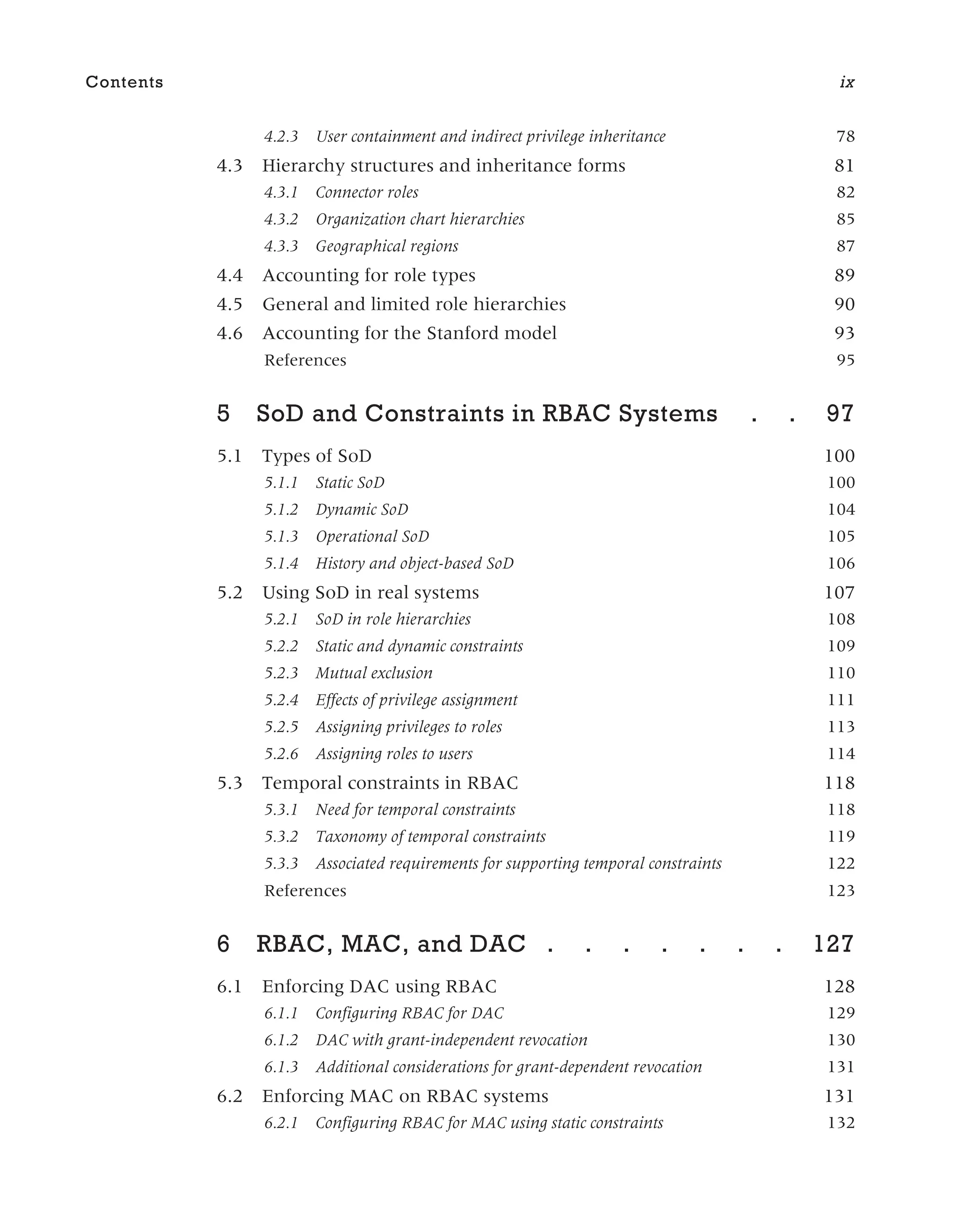 4.2.3 User containment and indirect privilege inheritance 78
4.3 Hierarchy structures and inheritance forms 81
4.3.1 Connector roles 82
4.3.2 Organization chart hierarchies 85
4.3.3 Geographical regions 87
4.4 Accounting for role types 89
4.5 General and limited role hierarchies 90
4.6 Accounting for the Stanford model 93
References 95
5 SoD and Constraints in RBAC Systems . . 97
5.1 Types of SoD 100
5.1.1 Static SoD 100
5.1.2 Dynamic SoD 104
5.1.3 Operational SoD 105
5.1.4 History and object-based SoD 106
5.2 Using SoD in real systems 107
5.2.1 SoD in role hierarchies 108
5.2.2 Static and dynamic constraints 109
5.2.3 Mutual exclusion 110
5.2.4 Effects of privilege assignment 111
5.2.5 Assigning privileges to roles 113
5.2.6 Assigning roles to users 114
5.3 Temporal constraints in RBAC 118
5.3.1 Need for temporal constraints 118
5.3.2 Taxonomy of temporal constraints 119
5.3.3 Associated requirements for supporting temporal constraints 122
References 123
6 RBAC, MAC, and DAC . . . . . . . 127
6.1 Enforcing DAC using RBAC 128
6.1.1 Configuring RBAC for DAC 129
6.1.2 DAC with grant-independent revocation 130
6.1.3 Additional considerations for grant-dependent revocation 131
6.2 Enforcing MAC on RBAC systems 131
6.2.1 Configuring RBAC for MAC using static constraints 132
Contents ix
 