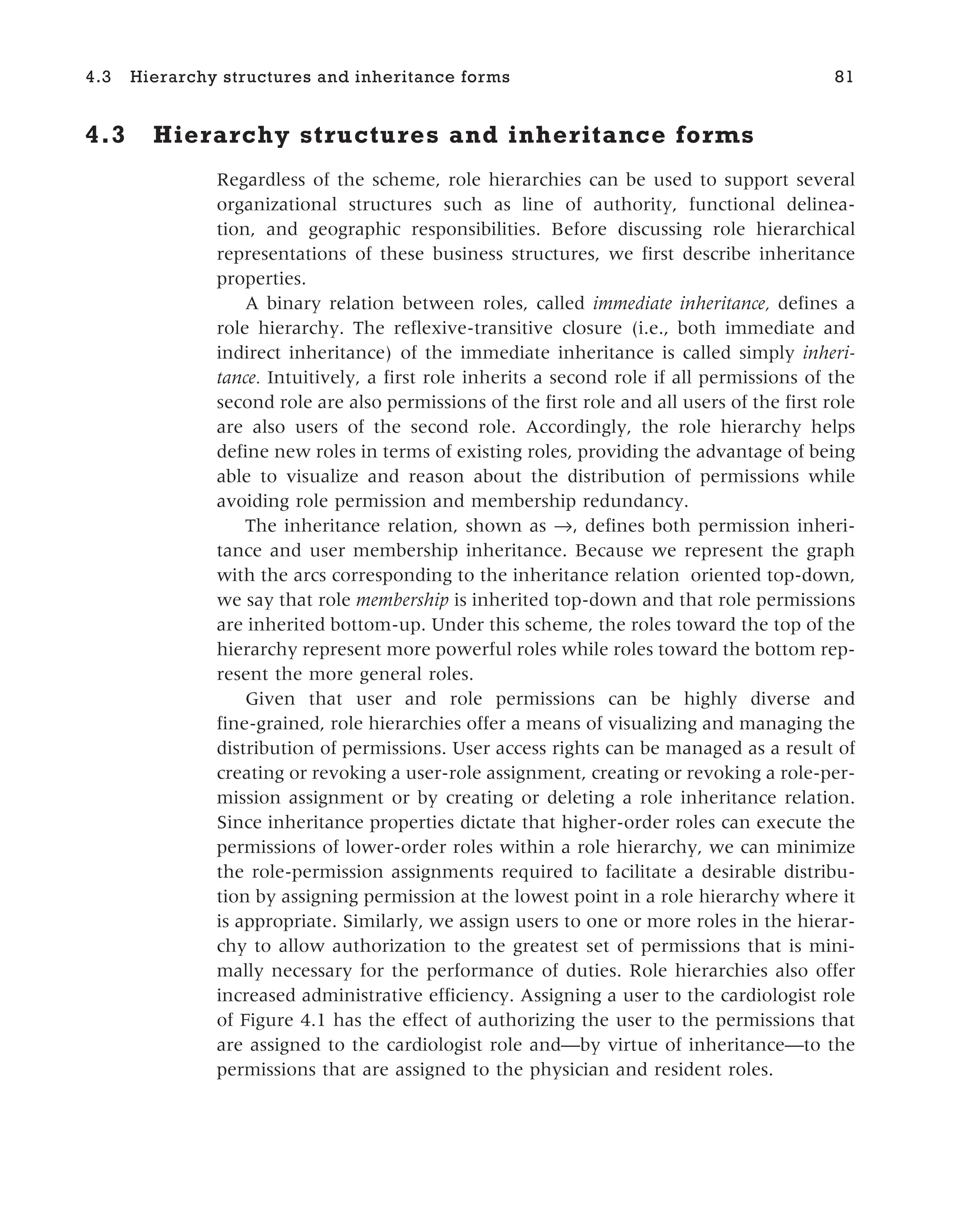 4.3 Hierarchy structures and inheritance forms
Regardless of the scheme, role hierarchies can be used to support several
organizational structures such as line of authority, functional delinea-
tion, and geographic responsibilities. Before discussing role hierarchical
representations of these business structures, we first describe inheritance
properties.
A binary relation between roles, called immediate inheritance, defines a
role hierarchy. The reflexive-transitive closure (i.e., both immediate and
indirect inheritance) of the immediate inheritance is called simply inheri-
tance. Intuitively, a first role inherits a second role if all permissions of the
second role are also permissions of the first role and all users of the first role
are also users of the second role. Accordingly, the role hierarchy helps
define new roles in terms of existing roles, providing the advantage of being
able to visualize and reason about the distribution of permissions while
avoiding role permission and membership redundancy.
The inheritance relation, shown as →, defines both permission inheri-
tance and user membership inheritance. Because we represent the graph
with the arcs corresponding to the inheritance relation oriented top-down,
we say that role membership is inherited top-down and that role permissions
are inherited bottom-up. Under this scheme, the roles toward the top of the
hierarchy represent more powerful roles while roles toward the bottom rep-
resent the more general roles.
Given that user and role permissions can be highly diverse and
fine-grained, role hierarchies offer a means of visualizing and managing the
distribution of permissions. User access rights can be managed as a result of
creating or revoking a user-role assignment, creating or revoking a role-per-
mission assignment or by creating or deleting a role inheritance relation.
Since inheritance properties dictate that higher-order roles can execute the
permissions of lower-order roles within a role hierarchy, we can minimize
the role-permission assignments required to facilitate a desirable distribu-
tion by assigning permission at the lowest point in a role hierarchy where it
is appropriate. Similarly, we assign users to one or more roles in the hierar-
chy to allow authorization to the greatest set of permissions that is mini-
mally necessary for the performance of duties. Role hierarchies also offer
increased administrative efficiency. Assigning a user to the cardiologist role
of Figure 4.1 has the effect of authorizing the user to the permissions that
are assigned to the cardiologist role and—by virtue of inheritance—to the
permissions that are assigned to the physician and resident roles.
4.3 Hierarchy structures and inheritance forms 81
 