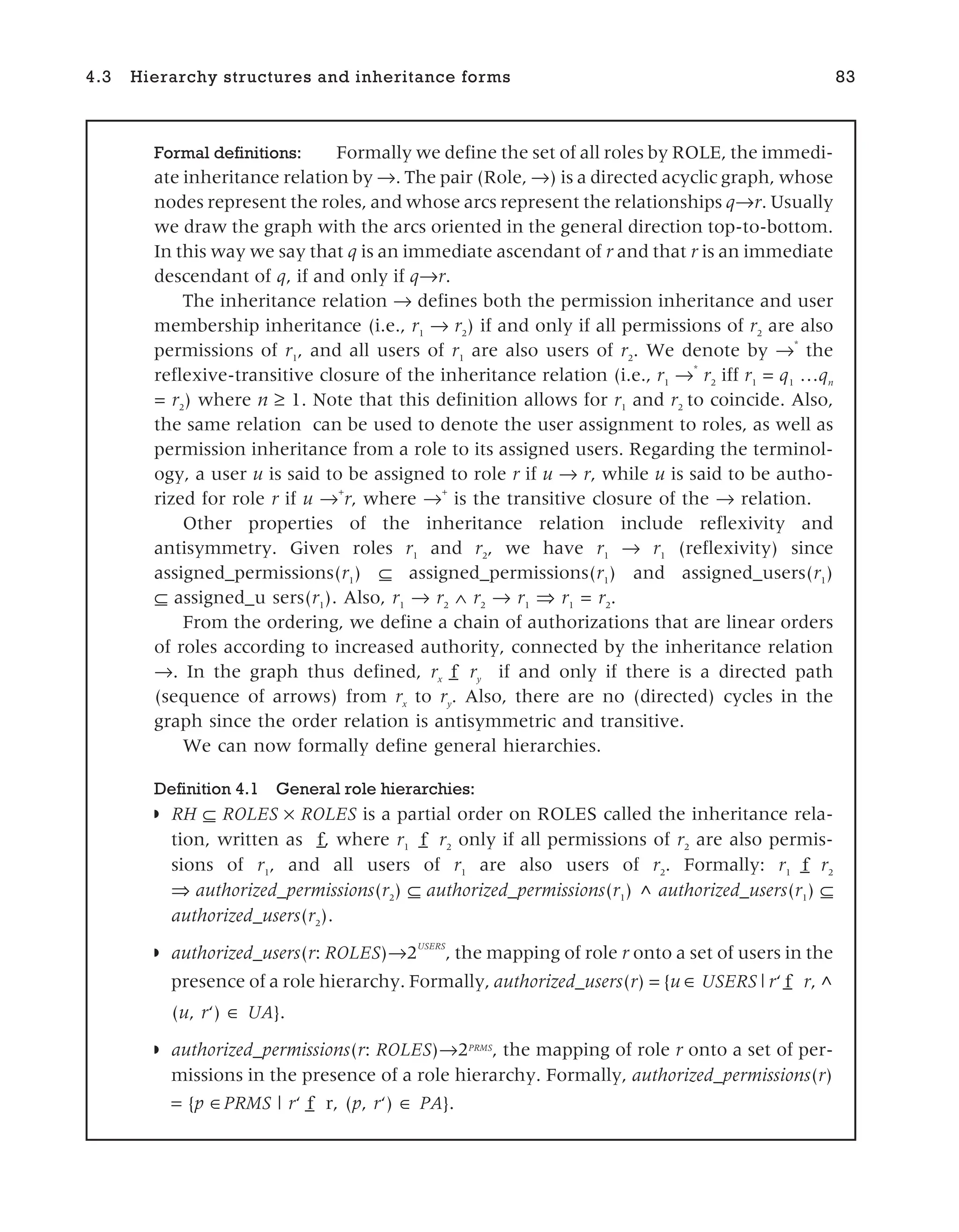 4.3 Hierarchy structures and inheritance forms 83
Formal definitions: Formally we define the set of all roles by ROLE, the immedi-
ate inheritance relation by →. The pair (Role, →) is a directed acyclic graph, whose
nodes represent the roles, and whose arcs represent the relationships q r. Usually
we draw the graph with the arcs oriented in the general direction top-to-bottom.
In this way we say that q is an immediate ascendant of r and that r is an immediate
descendant of q, if and only if q r.
The inheritance relation → defines both the permission inheritance and user
membership inheritance (i.e., r1
→ r2
) if and only if all permissions of r2
are also
permissions of r1
, and all users of r1
are also users of r2
. We denote by →
*
the
reflexive-transitive closure of the inheritance relation (i.e., r1
→
*
r2
iff r1
= q1
…qn
= r2
) where n ≥ 1. Note that this definition allows for r1
and r2
to coincide. Also,
the same relation can be used to denote the user assignment to roles, as well as
permission inheritance from a role to its assigned users. Regarding the terminol-
ogy, a user u is said to be assigned to role r if u → r, while u is said to be autho-
rized for role r if u →+
r, where →
+
is the transitive closure of the → relation.
Other properties of the inheritance relation include reflexivity and
antisymmetry. Given roles r1
and r2
, we have r1
→ r1
(reflexivity) since
assigned_permissions(r1
) ⊆ assigned_permissions(r1
) and assigned_users(r1
)
⊆ assigned_u sers(r1
). Also, r1
→ r2
∧ r2
→ r1
⇒ r1
= r2
.
From the ordering, we define a chain of authorizations that are linear orders
of roles according to increased authority, connected by the inheritance relation
→. In the graph thus defined, rx f
_ ry
if and only if there is a directed path
(sequence of arrows) from rx
to ry
. Also, there are no (directed) cycles in the
graph since the order relation is antisymmetric and transitive.
We can now formally define general hierarchies.
Definition 4.1 General role hierarchies:
◗ RH ⊆ ROLES × ROLES is a partial order on ROLES called the inheritance rela-
tion, written as _
f, where r1 f
_ r2
only if all permissions of r2
are also permis-
sions of r1
, and all users of r1
are also users of r2
. Formally: r1 f
_ r2
⇒ authorized_permissions(r2
) ⊆ authorized_permissions(r1
) ^ authorized_users(r1
) ⊆
authorized_users(r2
).
◗ authorized_users(r: ROLES)→2
USERS
, the mapping of role r onto a set of users in the
presence of a role hierarchy. Formally, authorized_users(r) = {u USERS | r‘ f
_ r, ^
(u, r‘) ∈ UA}.
◗ authorized_permissions(r: ROLES)→2PRMS
, the mapping of role r onto a set of per-
missions in the presence of a role hierarchy. Formally, authorized_permissions(r)
= {p PRMS | r‘ f
_ r, (p, r‘) ∈ PA}.
 