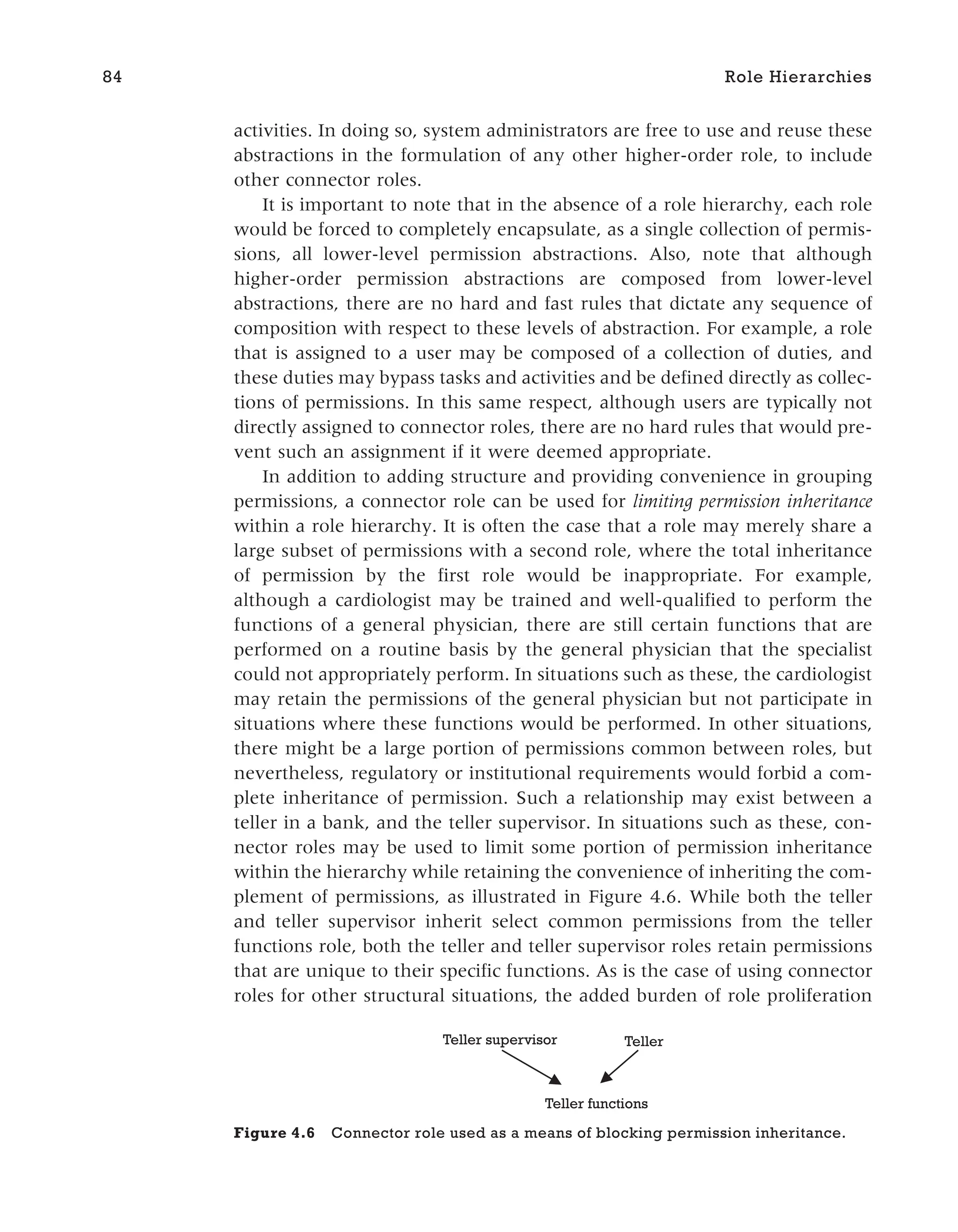 activities. In doing so, system administrators are free to use and reuse these
abstractions in the formulation of any other higher-order role, to include
other connector roles.
It is important to note that in the absence of a role hierarchy, each role
would be forced to completely encapsulate, as a single collection of permis-
sions, all lower-level permission abstractions. Also, note that although
higher-order permission abstractions are composed from lower-level
abstractions, there are no hard and fast rules that dictate any sequence of
composition with respect to these levels of abstraction. For example, a role
that is assigned to a user may be composed of a collection of duties, and
these duties may bypass tasks and activities and be defined directly as collec-
tions of permissions. In this same respect, although users are typically not
directly assigned to connector roles, there are no hard rules that would pre-
vent such an assignment if it were deemed appropriate.
In addition to adding structure and providing convenience in grouping
permissions, a connector role can be used for limiting permission inheritance
within a role hierarchy. It is often the case that a role may merely share a
large subset of permissions with a second role, where the total inheritance
of permission by the first role would be inappropriate. For example,
although a cardiologist may be trained and well-qualified to perform the
functions of a general physician, there are still certain functions that are
performed on a routine basis by the general physician that the specialist
could not appropriately perform. In situations such as these, the cardiologist
may retain the permissions of the general physician but not participate in
situations where these functions would be performed. In other situations,
there might be a large portion of permissions common between roles, but
nevertheless, regulatory or institutional requirements would forbid a com-
plete inheritance of permission. Such a relationship may exist between a
teller in a bank, and the teller supervisor. In situations such as these, con-
nector roles may be used to limit some portion of permission inheritance
within the hierarchy while retaining the convenience of inheriting the com-
plement of permissions, as illustrated in Figure 4.6. While both the teller
and teller supervisor inherit select common permissions from the teller
functions role, both the teller and teller supervisor roles retain permissions
that are unique to their specific functions. As is the case of using connector
roles for other structural situations, the added burden of role proliferation
84 Role Hierarchies
Teller
Teller functions
Teller supervisor
Figure 4.6 Connector role used as a means of blocking permission inheritance.
 
