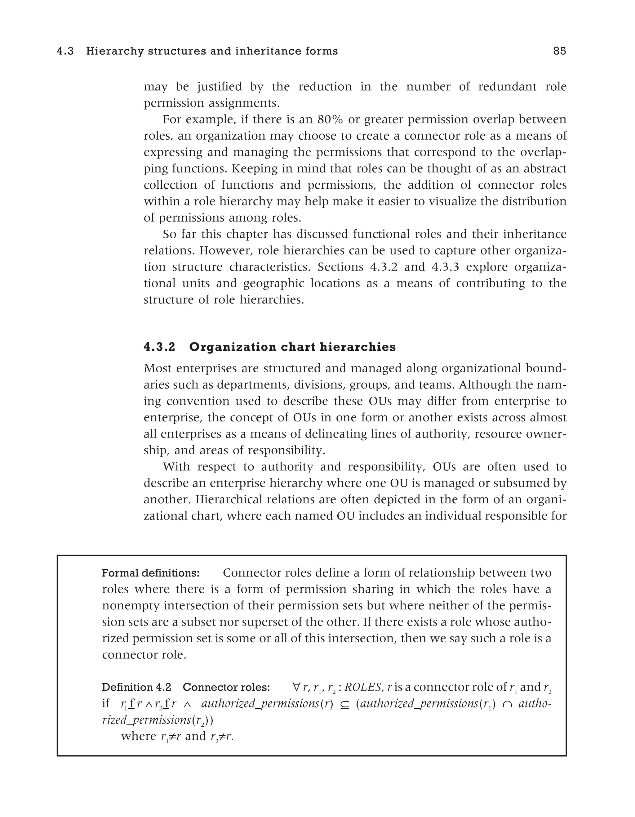 may be justified by the reduction in the number of redundant role
permission assignments.
For example, if there is an 80% or greater permission overlap between
roles, an organization may choose to create a connector role as a means of
expressing and managing the permissions that correspond to the overlap-
ping functions. Keeping in mind that roles can be thought of as an abstract
collection of functions and permissions, the addition of connector roles
within a role hierarchy may help make it easier to visualize the distribution
of permissions among roles.
So far this chapter has discussed functional roles and their inheritance
relations. However, role hierarchies can be used to capture other organiza-
tion structure characteristics. Sections 4.3.2 and 4.3.3 explore organiza-
tional units and geographic locations as a means of contributing to the
structure of role hierarchies.
4.3.2 Organization chart hierarchies
Most enterprises are structured and managed along organizational bound-
aries such as departments, divisions, groups, and teams. Although the nam-
ing convention used to describe these OUs may differ from enterprise to
enterprise, the concept of OUs in one form or another exists across almost
all enterprises as a means of delineating lines of authority, resource owner-
ship, and areas of responsibility.
With respect to authority and responsibility, OUs are often used to
describe an enterprise hierarchy where one OU is managed or subsumed by
another. Hierarchical relations are often depicted in the form of an organi-
zational chart, where each named OU includes an individual responsible for
4.3 Hierarchy structures and inheritance forms 85
Formal definitions: Connector roles define a form of relationship between two
roles where there is a form of permission sharing in which the roles have a
nonempty intersection of their permission sets but where neither of the permis-
sion sets are a subset nor superset of the other. If there exists a role whose autho-
rized permission set is some or all of this intersection, then we say such a role is a
connector role.
Definition 4.2 Connector roles: ∀r, r1
, r2
: ROLES, r is a connector role of r1
and r2
if r r r r
1 2
f f
_ _
∧ ∧ authorized_permissions(r) ⊆ (authorized_permissions(r1
) ∩ autho-
rized_permissions(r2
))
where r1
≠r and r2
≠r.
 