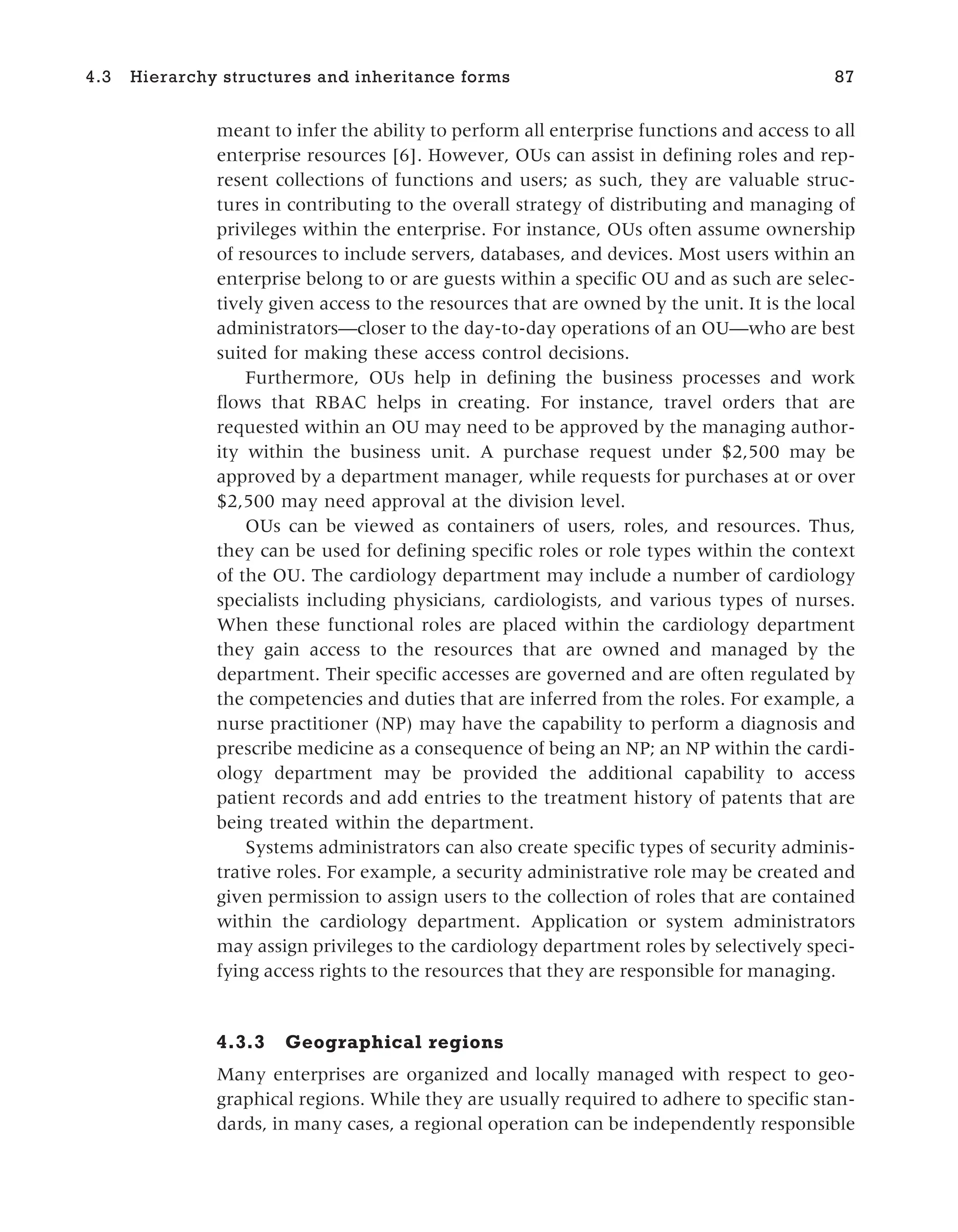 meant to infer the ability to perform all enterprise functions and access to all
enterprise resources [6]. However, OUs can assist in defining roles and rep-
resent collections of functions and users; as such, they are valuable struc-
tures in contributing to the overall strategy of distributing and managing of
privileges within the enterprise. For instance, OUs often assume ownership
of resources to include servers, databases, and devices. Most users within an
enterprise belong to or are guests within a specific OU and as such are selec-
tively given access to the resources that are owned by the unit. It is the local
administrators—closer to the day-to-day operations of an OU—who are best
suited for making these access control decisions.
Furthermore, OUs help in defining the business processes and work
flows that RBAC helps in creating. For instance, travel orders that are
requested within an OU may need to be approved by the managing author-
ity within the business unit. A purchase request under $2,500 may be
approved by a department manager, while requests for purchases at or over
$2,500 may need approval at the division level.
OUs can be viewed as containers of users, roles, and resources. Thus,
they can be used for defining specific roles or role types within the context
of the OU. The cardiology department may include a number of cardiology
specialists including physicians, cardiologists, and various types of nurses.
When these functional roles are placed within the cardiology department
they gain access to the resources that are owned and managed by the
department. Their specific accesses are governed and are often regulated by
the competencies and duties that are inferred from the roles. For example, a
nurse practitioner (NP) may have the capability to perform a diagnosis and
prescribe medicine as a consequence of being an NP; an NP within the cardi-
ology department may be provided the additional capability to access
patient records and add entries to the treatment history of patents that are
being treated within the department.
Systems administrators can also create specific types of security adminis-
trative roles. For example, a security administrative role may be created and
given permission to assign users to the collection of roles that are contained
within the cardiology department. Application or system administrators
may assign privileges to the cardiology department roles by selectively speci-
fying access rights to the resources that they are responsible for managing.
4.3.3 Geographical regions
Many enterprises are organized and locally managed with respect to geo-
graphical regions. While they are usually required to adhere to specific stan-
dards, in many cases, a regional operation can be independently responsible
4.3 Hierarchy structures and inheritance forms 87
 