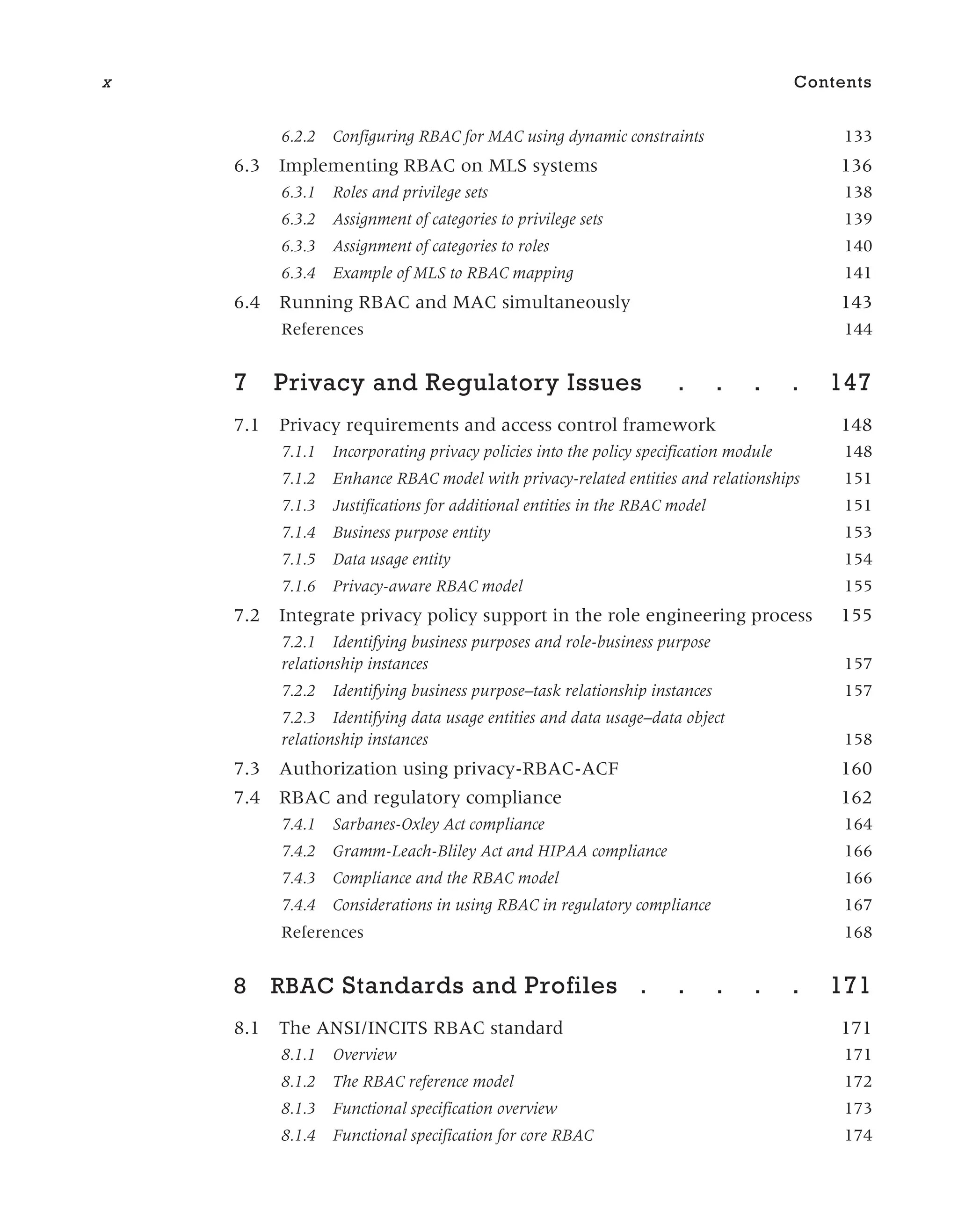 6.2.2 Configuring RBAC for MAC using dynamic constraints 133
6.3 Implementing RBAC on MLS systems 136
6.3.1 Roles and privilege sets 138
6.3.2 Assignment of categories to privilege sets 139
6.3.3 Assignment of categories to roles 140
6.3.4 Example of MLS to RBAC mapping 141
6.4 Running RBAC and MAC simultaneously 143
References 144
7 Privacy and Regulatory Issues . . . . 147
7.1 Privacy requirements and access control framework 148
7.1.1 Incorporating privacy policies into the policy specification module 148
7.1.2 Enhance RBAC model with privacy-related entities and relationships 151
7.1.3 Justifications for additional entities in the RBAC model 151
7.1.4 Business purpose entity 153
7.1.5 Data usage entity 154
7.1.6 Privacy-aware RBAC model 155
7.2 Integrate privacy policy support in the role engineering process 155
7.2.1 Identifying business purposes and role-business purpose
relationship instances 157
7.2.2 Identifying business purpose–task relationship instances 157
7.2.3 Identifying data usage entities and data usage–data object
relationship instances 158
7.3 Authorization using privacy-RBAC-ACF 160
7.4 RBAC and regulatory compliance 162
7.4.1 Sarbanes-Oxley Act compliance 164
7.4.2 Gramm-Leach-Bliley Act and HIPAA compliance 166
7.4.3 Compliance and the RBAC model 166
7.4.4 Considerations in using RBAC in regulatory compliance 167
References 168
8 RBAC Standards and Profiles . . . . . 171
8.1 The ANSI/INCITS RBAC standard 171
8.1.1 Overview 171
8.1.2 The RBAC reference model 172
8.1.3 Functional specification overview 173
8.1.4 Functional specification for core RBAC 174
x Contents
 