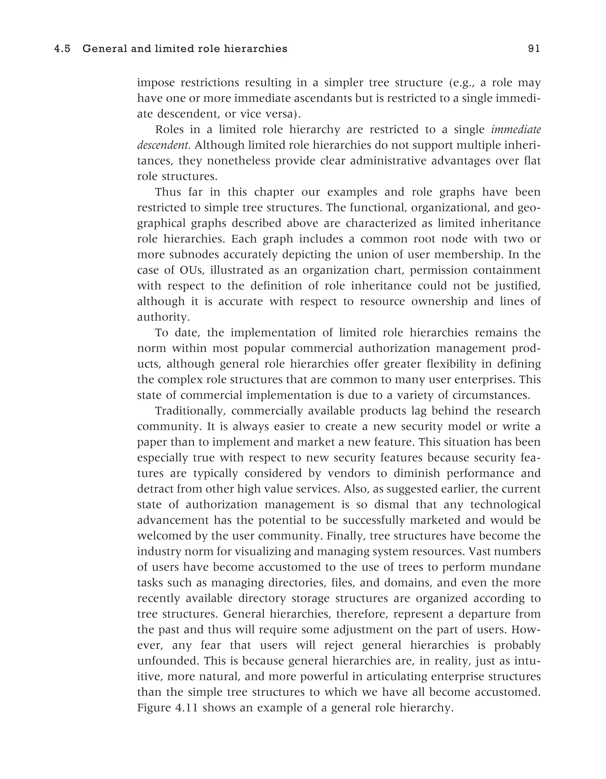 impose restrictions resulting in a simpler tree structure (e.g., a role may
have one or more immediate ascendants but is restricted to a single immedi-
ate descendent, or vice versa).
Roles in a limited role hierarchy are restricted to a single immediate
descendent. Although limited role hierarchies do not support multiple inheri-
tances, they nonetheless provide clear administrative advantages over flat
role structures.
Thus far in this chapter our examples and role graphs have been
restricted to simple tree structures. The functional, organizational, and geo-
graphical graphs described above are characterized as limited inheritance
role hierarchies. Each graph includes a common root node with two or
more subnodes accurately depicting the union of user membership. In the
case of OUs, illustrated as an organization chart, permission containment
with respect to the definition of role inheritance could not be justified,
although it is accurate with respect to resource ownership and lines of
authority.
To date, the implementation of limited role hierarchies remains the
norm within most popular commercial authorization management prod-
ucts, although general role hierarchies offer greater flexibility in defining
the complex role structures that are common to many user enterprises. This
state of commercial implementation is due to a variety of circumstances.
Traditionally, commercially available products lag behind the research
community. It is always easier to create a new security model or write a
paper than to implement and market a new feature. This situation has been
especially true with respect to new security features because security fea-
tures are typically considered by vendors to diminish performance and
detract from other high value services. Also, as suggested earlier, the current
state of authorization management is so dismal that any technological
advancement has the potential to be successfully marketed and would be
welcomed by the user community. Finally, tree structures have become the
industry norm for visualizing and managing system resources. Vast numbers
of users have become accustomed to the use of trees to perform mundane
tasks such as managing directories, files, and domains, and even the more
recently available directory storage structures are organized according to
tree structures. General hierarchies, therefore, represent a departure from
the past and thus will require some adjustment on the part of users. How-
ever, any fear that users will reject general hierarchies is probably
unfounded. This is because general hierarchies are, in reality, just as intu-
itive, more natural, and more powerful in articulating enterprise structures
than the simple tree structures to which we have all become accustomed.
Figure 4.11 shows an example of a general role hierarchy.
4.5 General and limited role hierarchies 91
 