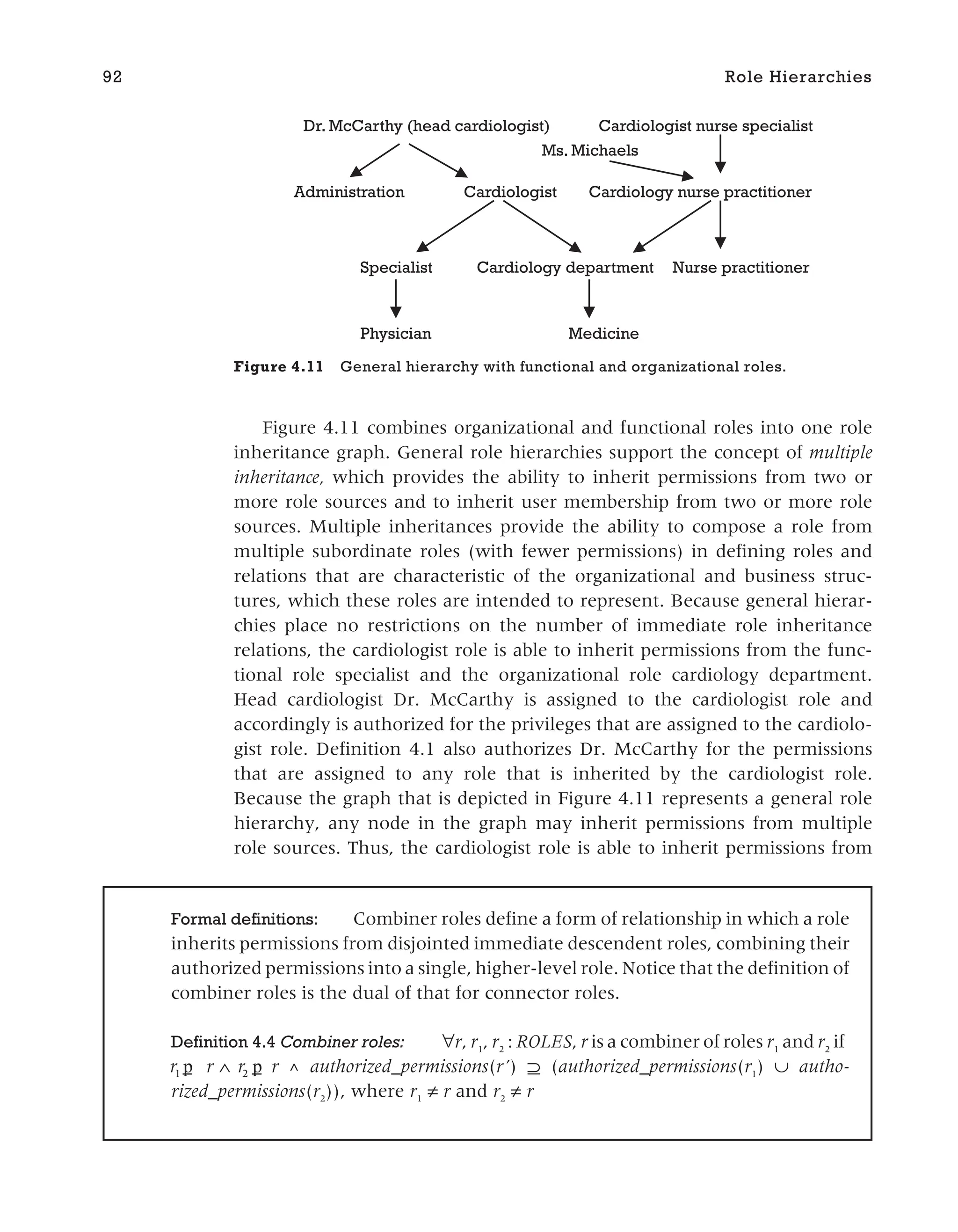 Figure 4.11 combines organizational and functional roles into one role
inheritance graph. General role hierarchies support the concept of multiple
inheritance, which provides the ability to inherit permissions from two or
more role sources and to inherit user membership from two or more role
sources. Multiple inheritances provide the ability to compose a role from
multiple subordinate roles (with fewer permissions) in defining roles and
relations that are characteristic of the organizational and business struc-
tures, which these roles are intended to represent. Because general hierar-
chies place no restrictions on the number of immediate role inheritance
relations, the cardiologist role is able to inherit permissions from the func-
tional role specialist and the organizational role cardiology department.
Head cardiologist Dr. McCarthy is assigned to the cardiologist role and
accordingly is authorized for the privileges that are assigned to the cardiolo-
gist role. Definition 4.1 also authorizes Dr. McCarthy for the permissions
that are assigned to any role that is inherited by the cardiologist role.
Because the graph that is depicted in Figure 4.11 represents a general role
hierarchy, any node in the graph may inherit permissions from multiple
role sources. Thus, the cardiologist role is able to inherit permissions from
92 Role Hierarchies
Cardiologist
Specialist Cardiology department
Cardiology nurse practitioner
Physician Medicine
Dr. McCarthy (head cardiologist)
Administration
Cardiologist nurse specialist
Nurse practitioner
Ms. Michaels
Figure 4.11 General hierarchy with functional and organizational roles.
Formal definitions: Combiner roles define a form of relationship in which a role
inherits permissions from disjointed immediate descendent roles, combining their
authorized permissions into a single, higher-level role. Notice that the definition of
combiner roles is the dual of that for connector roles.
Definition 4.4 Combiner roles: ∀r, r1
, r2
: ROLES, r is a combiner of roles r1
and r2
if
r r r r
1 2
p p
_ _
∧ ^ authorized_permissions(r’) ⊇ (authorized_permissions(r1
) ∪ autho-
rized_permissions(r2
)), where r1
≠ r and r2
≠ r
 