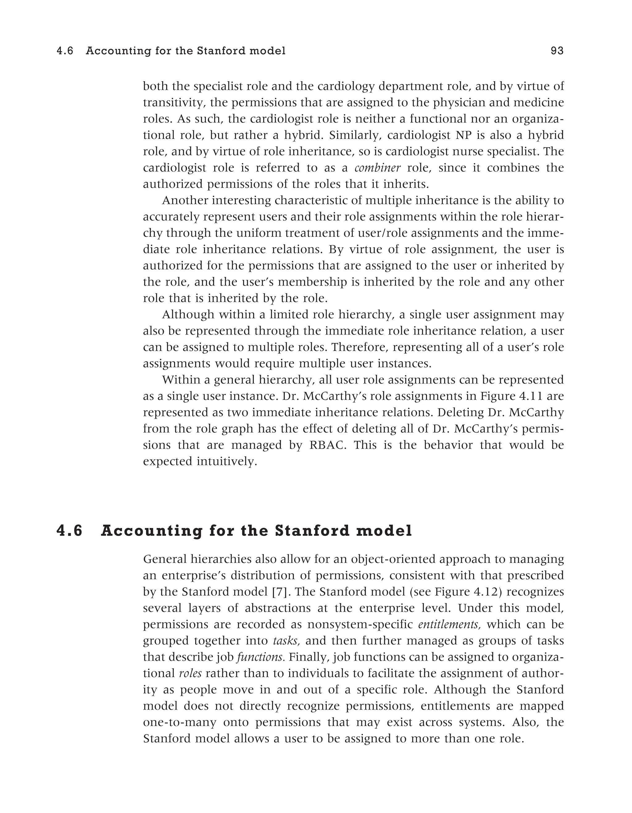 both the specialist role and the cardiology department role, and by virtue of
transitivity, the permissions that are assigned to the physician and medicine
roles. As such, the cardiologist role is neither a functional nor an organiza-
tional role, but rather a hybrid. Similarly, cardiologist NP is also a hybrid
role, and by virtue of role inheritance, so is cardiologist nurse specialist. The
cardiologist role is referred to as a combiner role, since it combines the
authorized permissions of the roles that it inherits.
Another interesting characteristic of multiple inheritance is the ability to
accurately represent users and their role assignments within the role hierar-
chy through the uniform treatment of user/role assignments and the imme-
diate role inheritance relations. By virtue of role assignment, the user is
authorized for the permissions that are assigned to the user or inherited by
the role, and the user’s membership is inherited by the role and any other
role that is inherited by the role.
Although within a limited role hierarchy, a single user assignment may
also be represented through the immediate role inheritance relation, a user
can be assigned to multiple roles. Therefore, representing all of a user’s role
assignments would require multiple user instances.
Within a general hierarchy, all user role assignments can be represented
as a single user instance. Dr. McCarthy’s role assignments in Figure 4.11 are
represented as two immediate inheritance relations. Deleting Dr. McCarthy
from the role graph has the effect of deleting all of Dr. McCarthy’s permis-
sions that are managed by RBAC. This is the behavior that would be
expected intuitively.
4.6 Accounting for the Stanford model
General hierarchies also allow for an object-oriented approach to managing
an enterprise’s distribution of permissions, consistent with that prescribed
by the Stanford model [7]. The Stanford model (see Figure 4.12) recognizes
several layers of abstractions at the enterprise level. Under this model,
permissions are recorded as nonsystem-specific entitlements, which can be
grouped together into tasks, and then further managed as groups of tasks
that describe job functions. Finally, job functions can be assigned to organiza-
tional roles rather than to individuals to facilitate the assignment of author-
ity as people move in and out of a specific role. Although the Stanford
model does not directly recognize permissions, entitlements are mapped
one-to-many onto permissions that may exist across systems. Also, the
Stanford model allows a user to be assigned to more than one role.
4.6 Accounting for the Stanford model 93
 