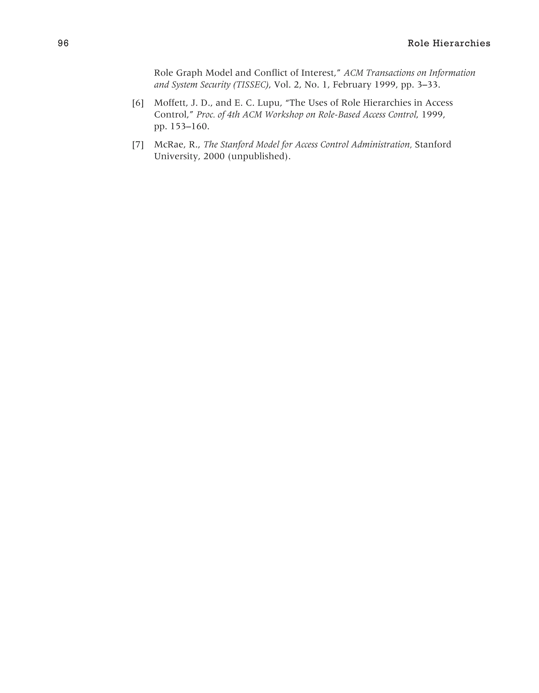 Role Graph Model and Conflict of Interest,” ACM Transactions on Information
and System Security (TISSEC), Vol. 2, No. 1, February 1999, pp. 3–33.
[6] Moffett, J. D., and E. C. Lupu, “The Uses of Role Hierarchies in Access
Control,” Proc. of 4th ACM Workshop on Role-Based Access Control, 1999,
pp. 153–160.
[7] McRae, R., The Stanford Model for Access Control Administration, Stanford
University, 2000 (unpublished).
96 Role Hierarchies
 