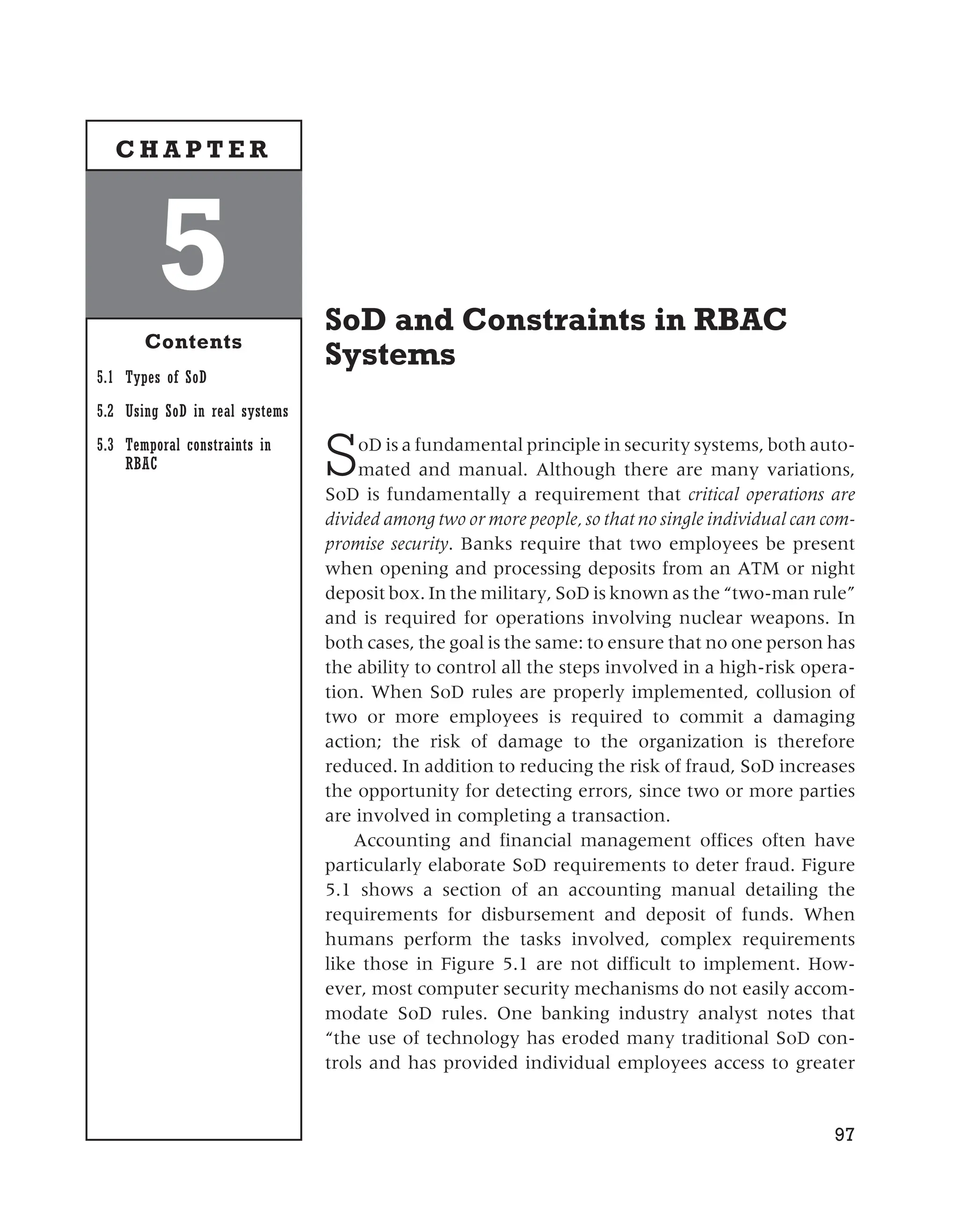 SoD and Constraints in RBAC
Systems
SoD is a fundamental principle in security systems, both auto-
mated and manual. Although there are many variations,
SoD is fundamentally a requirement that critical operations are
divided among two or more people, so that no single individual can com-
promise security. Banks require that two employees be present
when opening and processing deposits from an ATM or night
deposit box. In the military, SoD is known as the “two-man rule”
and is required for operations involving nuclear weapons. In
both cases, the goal is the same: to ensure that no one person has
the ability to control all the steps involved in a high-risk opera-
tion. When SoD rules are properly implemented, collusion of
two or more employees is required to commit a damaging
action; the risk of damage to the organization is therefore
reduced. In addition to reducing the risk of fraud, SoD increases
the opportunity for detecting errors, since two or more parties
are involved in completing a transaction.
Accounting and financial management offices often have
particularly elaborate SoD requirements to deter fraud. Figure
5.1 shows a section of an accounting manual detailing the
requirements for disbursement and deposit of funds. When
humans perform the tasks involved, complex requirements
like those in Figure 5.1 are not difficult to implement. How-
ever, most computer security mechanisms do not easily accom-
modate SoD rules. One banking industry analyst notes that
“the use of technology has eroded many traditional SoD con-
trols and has provided individual employees access to greater
97
5
Contents
5.1 Types of SoD
5.2 Using SoD in real systems
5.3 Temporal constraints in
RBAC
C H A P T E R
 