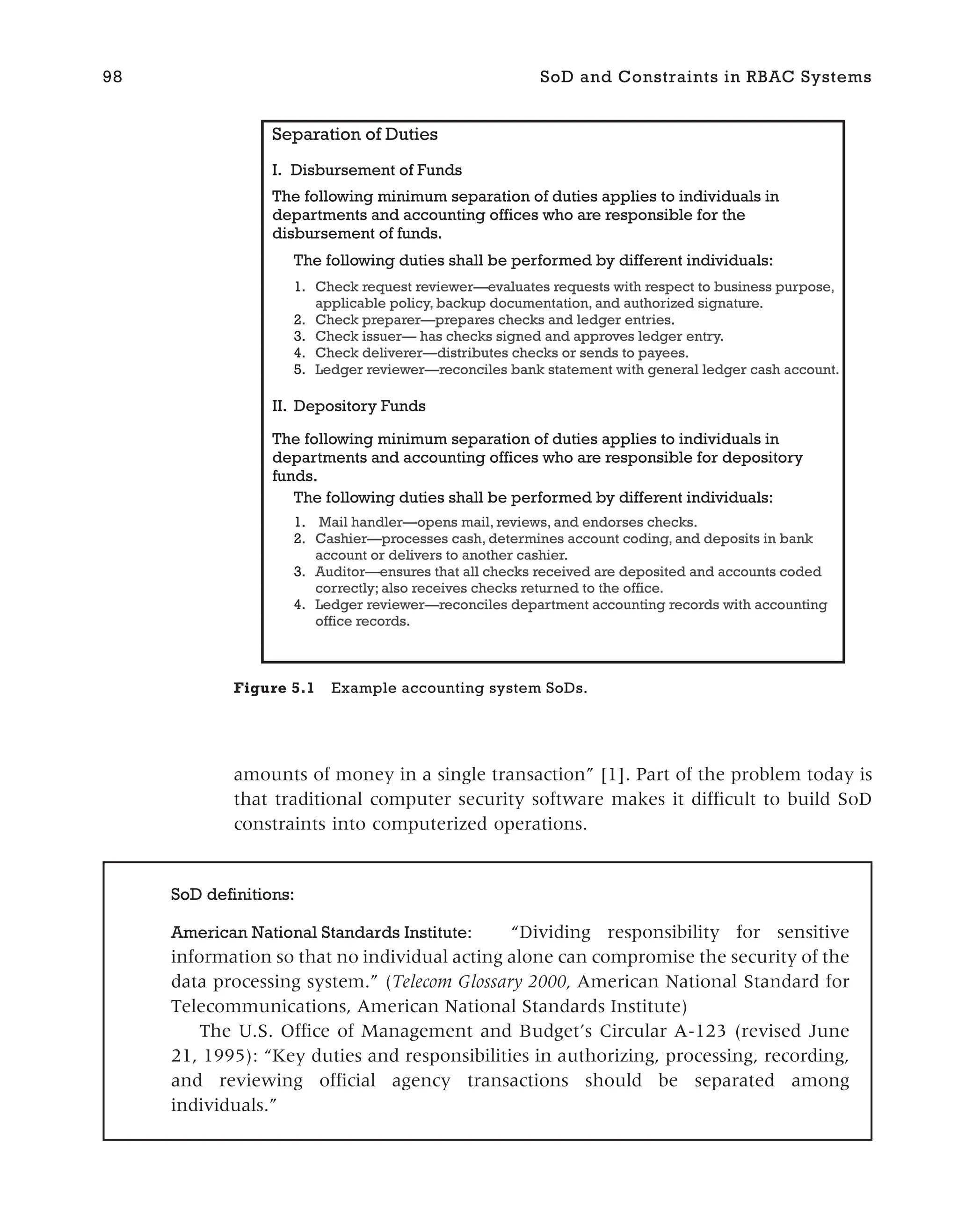 amounts of money in a single transaction” [1]. Part of the problem today is
that traditional computer security software makes it difficult to build SoD
constraints into computerized operations.
98 SoD and Constraints in RBAC Systems
SoD definitions:
American National Standards Institute: “Dividing responsibility for sensitive
information so that no individual acting alone can compromise the security of the
data processing system.” (Telecom Glossary 2000, American National Standard for
Telecommunications, American National Standards Institute)
The U.S. Office of Management and Budget’s Circular A-123 (revised June
21, 1995): “Key duties and responsibilities in authorizing, processing, recording,
and reviewing official agency transactions should be separated among
individuals.”
Separation of Duties
I. Disbursement of Funds
The following minimum separation of duties applies to individuals in
departments and accounting offices who are responsible for the
disbursement of funds.
The following duties shall be performed by different individuals:
1. Check request reviewer—evaluates requests with respect to business purpose,
applicable policy, backup documentation, and authorized signature.
2. Check preparer—prepares checks and ledger entries.
3. Check issuer— has checks signed and approves ledger entry.
4. Check deliverer—distributes checks or sends to payees.
5. Ledger reviewer—reconciles bank statement with general ledger cash account.
II. Depository Funds
The following minimum separation of duties applies to individuals in
departments and accounting offices who are responsible for depository
funds.
The following duties shall be performed by different individuals:
1. Mail handler—opens mail, reviews, and endorses checks.
2. Cashier—processes cash, determines account coding, and deposits in bank
account or delivers to another cashier.
3. Auditor—ensures that all checks received are deposited and accounts coded
correctly; also receives checks returned to the office.
4. Ledger reviewer—reconciles department accounting records with accounting
office records.
Figure 5.1 Example accounting system SoDs.
 