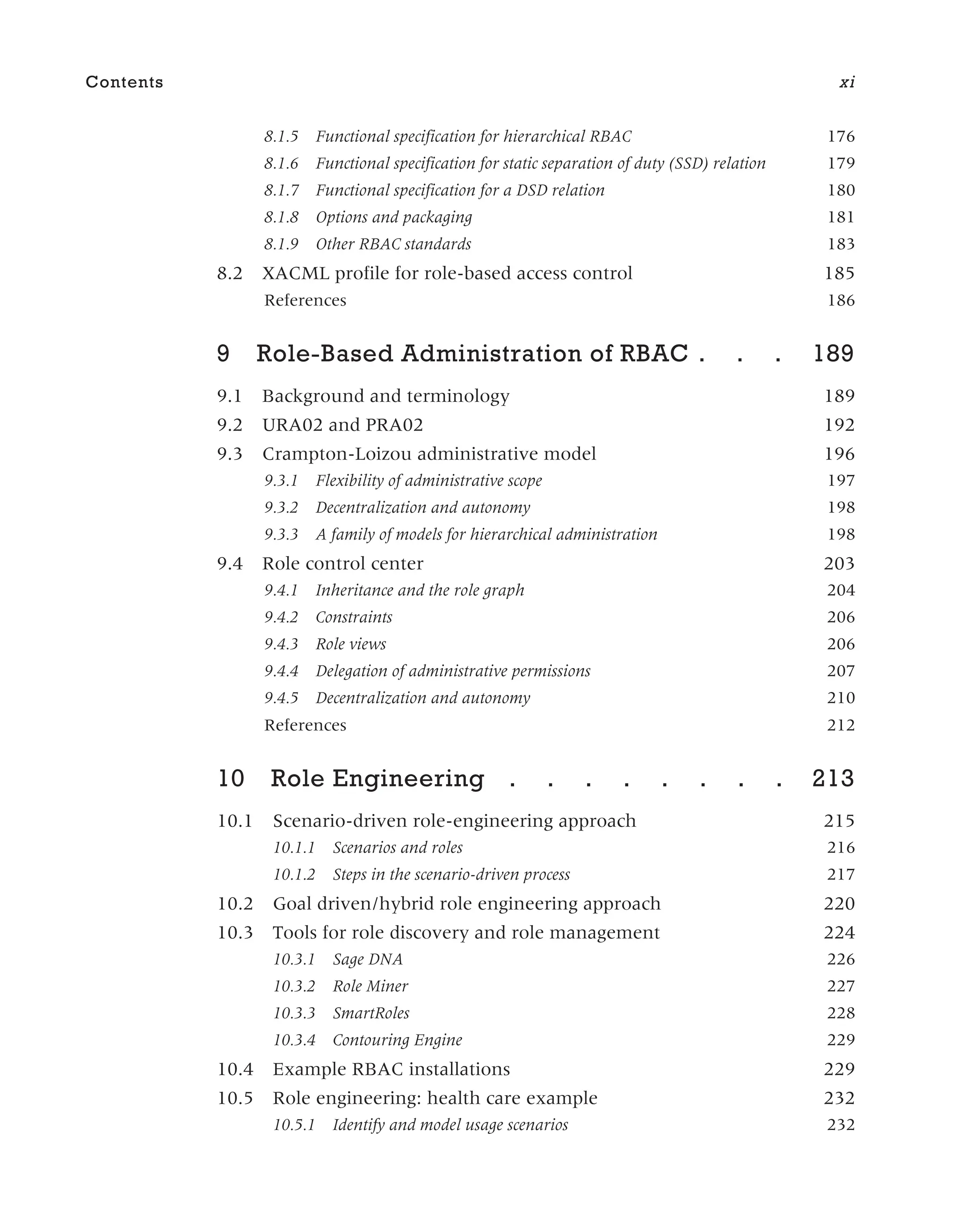 8.1.5 Functional specification for hierarchical RBAC 176
8.1.6 Functional specification for static separation of duty (SSD) relation 179
8.1.7 Functional specification for a DSD relation 180
8.1.8 Options and packaging 181
8.1.9 Other RBAC standards 183
8.2 XACML profile for role-based access control 185
References 186
9 Role-Based Administration of RBAC . . . 189
9.1 Background and terminology 189
9.2 URA02 and PRA02 192
9.3 Crampton-Loizou administrative model 196
9.3.1 Flexibility of administrative scope 197
9.3.2 Decentralization and autonomy 198
9.3.3 A family of models for hierarchical administration 198
9.4 Role control center 203
9.4.1 Inheritance and the role graph 204
9.4.2 Constraints 206
9.4.3 Role views 206
9.4.4 Delegation of administrative permissions 207
9.4.5 Decentralization and autonomy 210
References 212
10 Role Engineering . . . . . . . . 213
10.1 Scenario-driven role-engineering approach 215
10.1.1 Scenarios and roles 216
10.1.2 Steps in the scenario-driven process 217
10.2 Goal driven/hybrid role engineering approach 220
10.3 Tools for role discovery and role management 224
10.3.1 Sage DNA 226
10.3.2 Role Miner 227
10.3.3 SmartRoles 228
10.3.4 Contouring Engine 229
10.4 Example RBAC installations 229
10.5 Role engineering: health care example 232
10.5.1 Identify and model usage scenarios 232
Contents xi
 