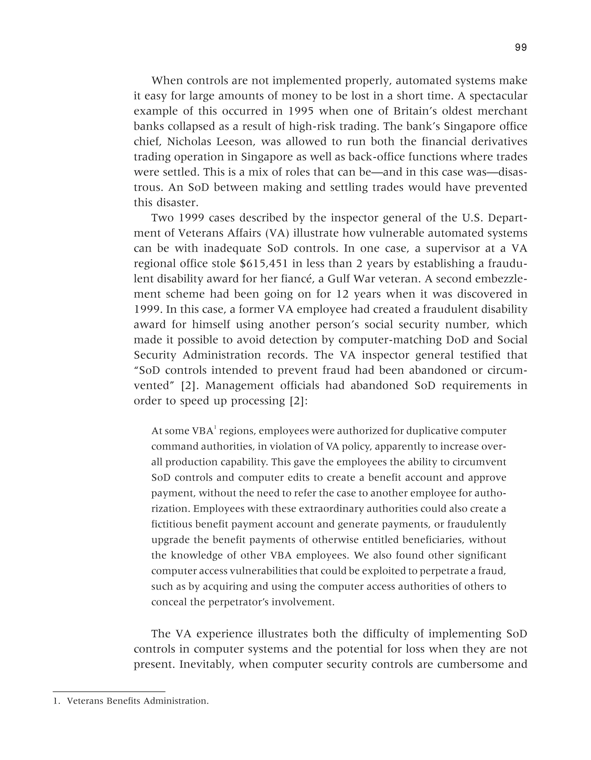 When controls are not implemented properly, automated systems make
it easy for large amounts of money to be lost in a short time. A spectacular
example of this occurred in 1995 when one of Britain’s oldest merchant
banks collapsed as a result of high-risk trading. The bank’s Singapore office
chief, Nicholas Leeson, was allowed to run both the financial derivatives
trading operation in Singapore as well as back-office functions where trades
were settled. This is a mix of roles that can be—and in this case was—disas-
trous. An SoD between making and settling trades would have prevented
this disaster.
Two 1999 cases described by the inspector general of the U.S. Depart-
ment of Veterans Affairs (VA) illustrate how vulnerable automated systems
can be with inadequate SoD controls. In one case, a supervisor at a VA
regional office stole $615,451 in less than 2 years by establishing a fraudu-
lent disability award for her fiancé, a Gulf War veteran. A second embezzle-
ment scheme had been going on for 12 years when it was discovered in
1999. In this case, a former VA employee had created a fraudulent disability
award for himself using another person’s social security number, which
made it possible to avoid detection by computer-matching DoD and Social
Security Administration records. The VA inspector general testified that
“SoD controls intended to prevent fraud had been abandoned or circum-
vented” [2]. Management officials had abandoned SoD requirements in
order to speed up processing [2]:
At some VBA
1
regions, employees were authorized for duplicative computer
command authorities, in violation of VA policy, apparently to increase over-
all production capability. This gave the employees the ability to circumvent
SoD controls and computer edits to create a benefit account and approve
payment, without the need to refer the case to another employee for autho-
rization. Employees with these extraordinary authorities could also create a
fictitious benefit payment account and generate payments, or fraudulently
upgrade the benefit payments of otherwise entitled beneficiaries, without
the knowledge of other VBA employees. We also found other significant
computer access vulnerabilities that could be exploited to perpetrate a fraud,
such as by acquiring and using the computer access authorities of others to
conceal the perpetrator’s involvement.
The VA experience illustrates both the difficulty of implementing SoD
controls in computer systems and the potential for loss when they are not
present. Inevitably, when computer security controls are cumbersome and
99
1. Veterans Benefits Administration.
 