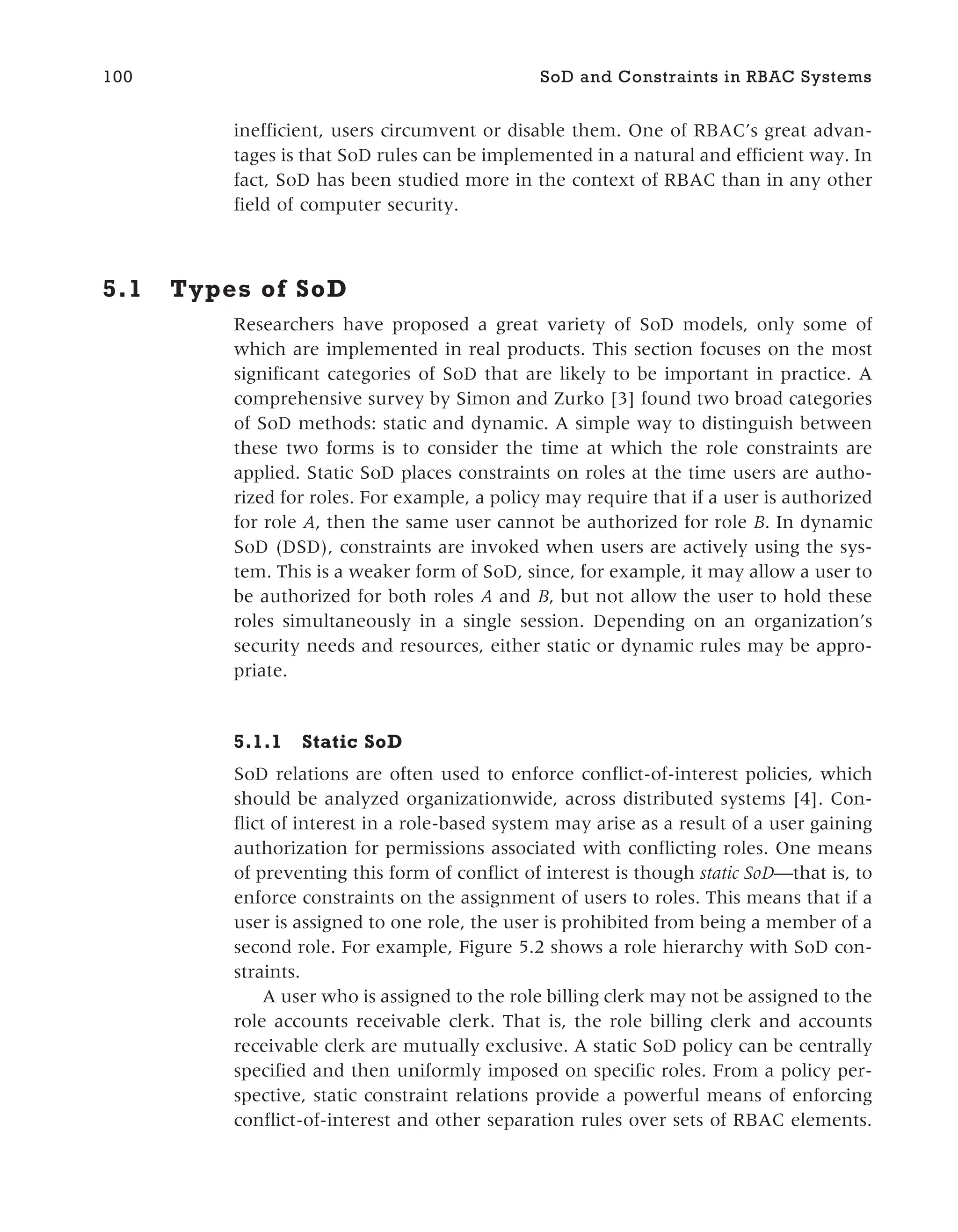 inefficient, users circumvent or disable them. One of RBAC’s great advan-
tages is that SoD rules can be implemented in a natural and efficient way. In
fact, SoD has been studied more in the context of RBAC than in any other
field of computer security.
5.1 Types of SoD
Researchers have proposed a great variety of SoD models, only some of
which are implemented in real products. This section focuses on the most
significant categories of SoD that are likely to be important in practice. A
comprehensive survey by Simon and Zurko [3] found two broad categories
of SoD methods: static and dynamic. A simple way to distinguish between
these two forms is to consider the time at which the role constraints are
applied. Static SoD places constraints on roles at the time users are autho-
rized for roles. For example, a policy may require that if a user is authorized
for role A, then the same user cannot be authorized for role B. In dynamic
SoD (DSD), constraints are invoked when users are actively using the sys-
tem. This is a weaker form of SoD, since, for example, it may allow a user to
be authorized for both roles A and B, but not allow the user to hold these
roles simultaneously in a single session. Depending on an organization’s
security needs and resources, either static or dynamic rules may be appro-
priate.
5.1.1 Static SoD
SoD relations are often used to enforce conflict-of-interest policies, which
should be analyzed organizationwide, across distributed systems [4]. Con-
flict of interest in a role-based system may arise as a result of a user gaining
authorization for permissions associated with conflicting roles. One means
of preventing this form of conflict of interest is though static SoD—that is, to
enforce constraints on the assignment of users to roles. This means that if a
user is assigned to one role, the user is prohibited from being a member of a
second role. For example, Figure 5.2 shows a role hierarchy with SoD con-
straints.
A user who is assigned to the role billing clerk may not be assigned to the
role accounts receivable clerk. That is, the role billing clerk and accounts
receivable clerk are mutually exclusive. A static SoD policy can be centrally
specified and then uniformly imposed on specific roles. From a policy per-
spective, static constraint relations provide a powerful means of enforcing
conflict-of-interest and other separation rules over sets of RBAC elements.
100 SoD and Constraints in RBAC Systems
 