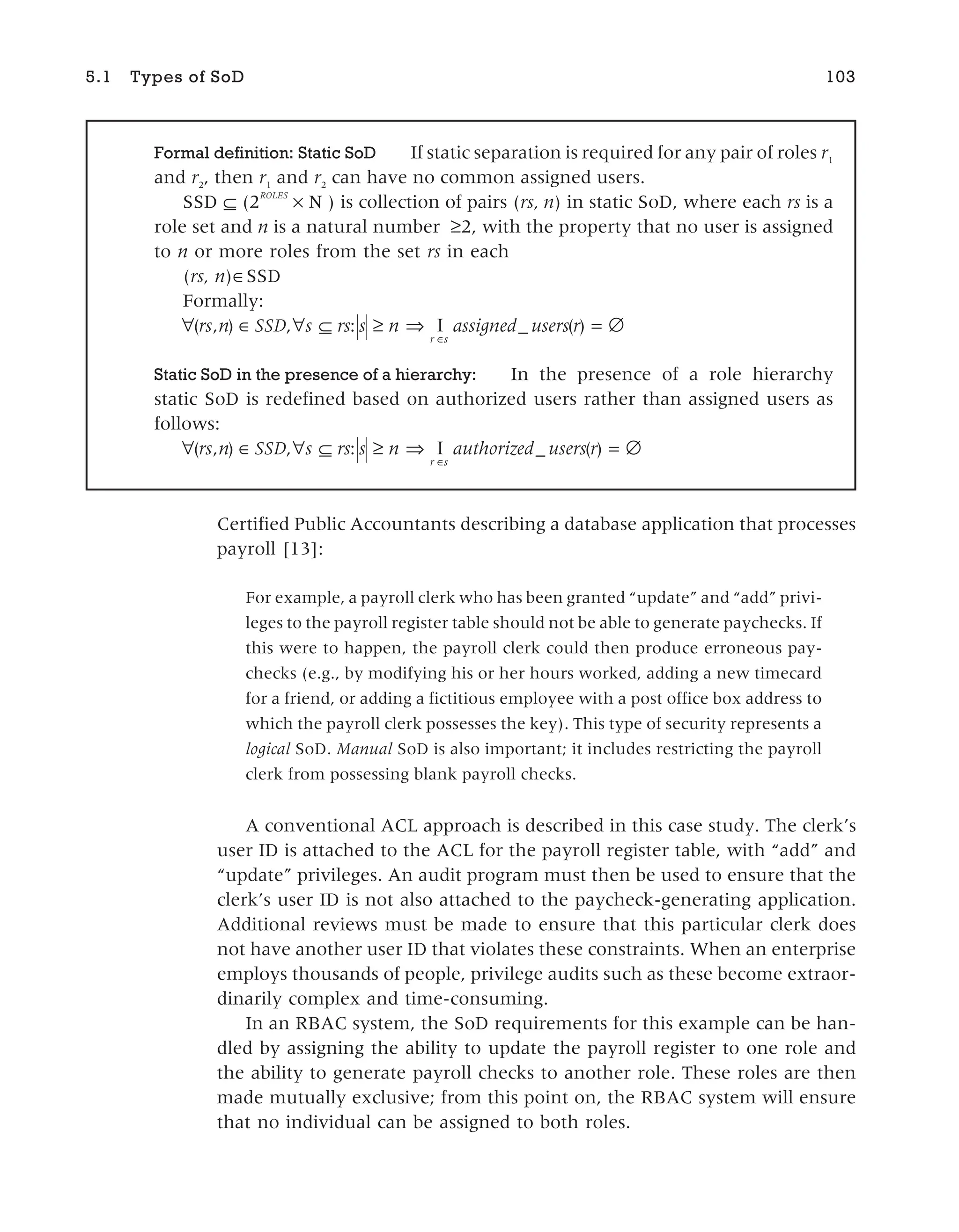 Certified Public Accountants describing a database application that processes
payroll [13]:
For example, a payroll clerk who has been granted “update” and “add” privi-
leges to the payroll register table should not be able to generate paychecks. If
this were to happen, the payroll clerk could then produce erroneous pay-
checks (e.g., by modifying his or her hours worked, adding a new timecard
for a friend, or adding a fictitious employee with a post office box address to
which the payroll clerk possesses the key). This type of security represents a
logical SoD. Manual SoD is also important; it includes restricting the payroll
clerk from possessing blank payroll checks.
A conventional ACL approach is described in this case study. The clerk’s
user ID is attached to the ACL for the payroll register table, with “add” and
“update” privileges. An audit program must then be used to ensure that the
clerk’s user ID is not also attached to the paycheck-generating application.
Additional reviews must be made to ensure that this particular clerk does
not have another user ID that violates these constraints. When an enterprise
employs thousands of people, privilege audits such as these become extraor-
dinarily complex and time-consuming.
In an RBAC system, the SoD requirements for this example can be han-
dled by assigning the ability to update the payroll register to one role and
the ability to generate payroll checks to another role. These roles are then
made mutually exclusive; from this point on, the RBAC system will ensure
that no individual can be assigned to both roles.
5.1 Types of SoD 103
Formal definition: Static SoD If static separation is required for any pair of roles r1
and r2
, then r1
and r2
can have no common assigned users.
SSD ⊆ (2
ROLES
× N ) is collection of pairs (rs, n) in static SoD, where each rs is a
role set and n is a natural number ≥2, with the property that no user is assigned
to n or more roles from the set rs in each
(rs, n)∈SSD
Formally:
∀ ∈ ∀ ⊆ ≥ ⇒ = ∅
∈
( , ) , : _ ( )
rs n SSD s rs s n assigned users r
r s
I
Static SoD in the presence of a hierarchy: In the presence of a role hierarchy
static SoD is redefined based on authorized users rather than assigned users as
follows:
∀ ∈ ∀ ⊆ ≥ ⇒ = ∅
∈
( , ) , : _ ( )
rs n SSD s rs s n authorized users r
r s
I
 