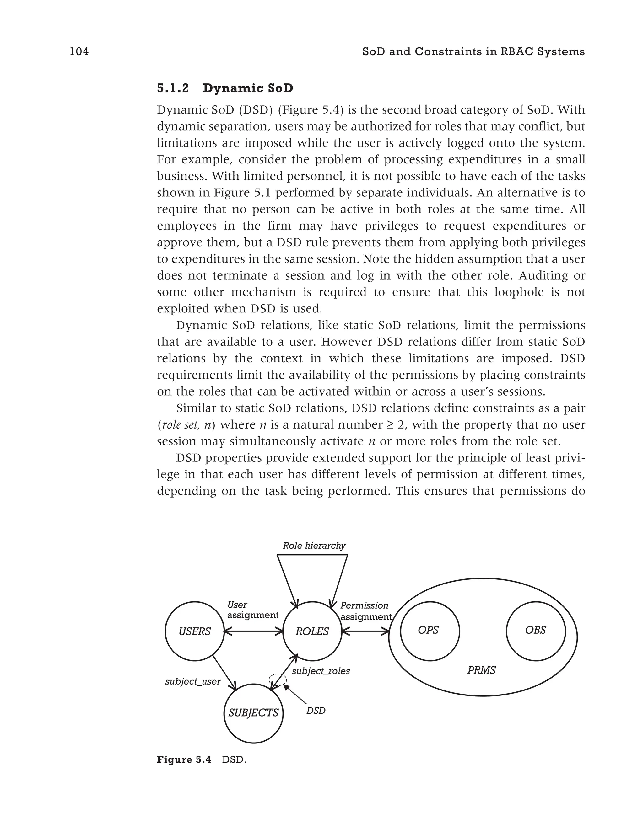 5.1.2 Dynamic SoD
Dynamic SoD (DSD) (Figure 5.4) is the second broad category of SoD. With
dynamic separation, users may be authorized for roles that may conflict, but
limitations are imposed while the user is actively logged onto the system.
For example, consider the problem of processing expenditures in a small
business. With limited personnel, it is not possible to have each of the tasks
shown in Figure 5.1 performed by separate individuals. An alternative is to
require that no person can be active in both roles at the same time. All
employees in the firm may have privileges to request expenditures or
approve them, but a DSD rule prevents them from applying both privileges
to expenditures in the same session. Note the hidden assumption that a user
does not terminate a session and log in with the other role. Auditing or
some other mechanism is required to ensure that this loophole is not
exploited when DSD is used.
Dynamic SoD relations, like static SoD relations, limit the permissions
that are available to a user. However DSD relations differ from static SoD
relations by the context in which these limitations are imposed. DSD
requirements limit the availability of the permissions by placing constraints
on the roles that can be activated within or across a user’s sessions.
Similar to static SoD relations, DSD relations define constraints as a pair
(role set, n) where n is a natural number ≥ 2, with the property that no user
session may simultaneously activate n or more roles from the role set.
DSD properties provide extended support for the principle of least privi-
lege in that each user has different levels of permission at different times,
depending on the task being performed. This ensures that permissions do
104 SoD and Constraints in RBAC Systems
Role hierarchy
USERS ROLES
SUBJECTS
OPS OBS
PRMS
Permission
assignment
User
assignment
subject_user
subject_roles
DSD
Figure 5.4 DSD.
 