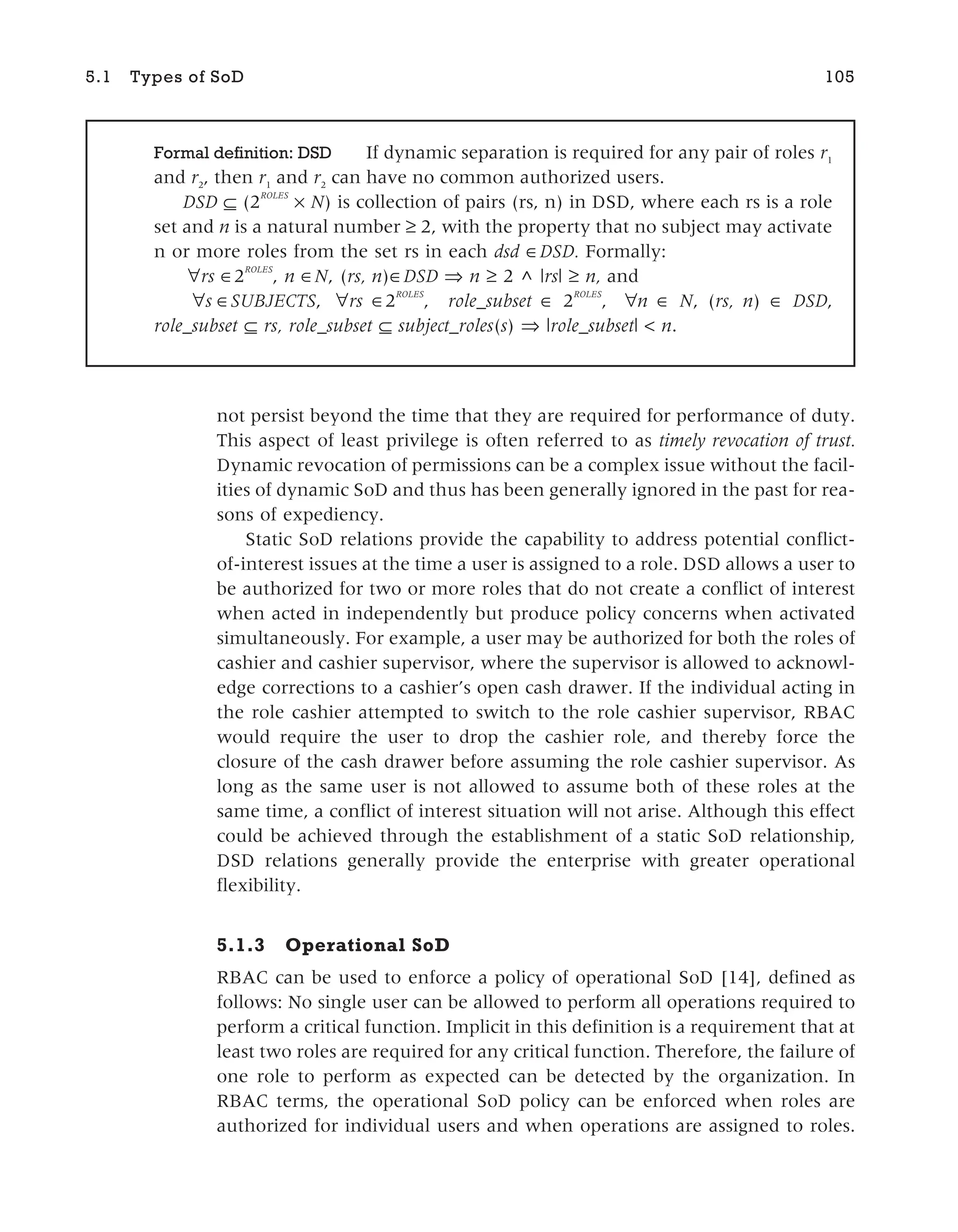 not persist beyond the time that they are required for performance of duty.
This aspect of least privilege is often referred to as timely revocation of trust.
Dynamic revocation of permissions can be a complex issue without the facil-
ities of dynamic SoD and thus has been generally ignored in the past for rea-
sons of expediency.
Static SoD relations provide the capability to address potential conflict-
of-interest issues at the time a user is assigned to a role. DSD allows a user to
be authorized for two or more roles that do not create a conflict of interest
when acted in independently but produce policy concerns when activated
simultaneously. For example, a user may be authorized for both the roles of
cashier and cashier supervisor, where the supervisor is allowed to acknowl-
edge corrections to a cashier’s open cash drawer. If the individual acting in
the role cashier attempted to switch to the role cashier supervisor, RBAC
would require the user to drop the cashier role, and thereby force the
closure of the cash drawer before assuming the role cashier supervisor. As
long as the same user is not allowed to assume both of these roles at the
same time, a conflict of interest situation will not arise. Although this effect
could be achieved through the establishment of a static SoD relationship,
DSD relations generally provide the enterprise with greater operational
flexibility.
5.1.3 Operational SoD
RBAC can be used to enforce a policy of operational SoD [14], defined as
follows: No single user can be allowed to perform all operations required to
perform a critical function. Implicit in this definition is a requirement that at
least two roles are required for any critical function. Therefore, the failure of
one role to perform as expected can be detected by the organization. In
RBAC terms, the operational SoD policy can be enforced when roles are
authorized for individual users and when operations are assigned to roles.
5.1 Types of SoD 105
Formal definition: DSD If dynamic separation is required for any pair of roles r1
and r2
, then r1
and r2
can have no common authorized users.
DSD ⊆ (2
ROLES
× N) is collection of pairs (rs, n) in DSD, where each rs is a role
set and n is a natural number ≥ 2, with the property that no subject may activate
n or more roles from the set rs in each dsd ∈DSD. Formally:
∀rs 2
ROLES
, n N, (rs, n)∈DSD ⇒ n ≥ 2 ^ |rs| ≥ n, and
s SUBJECTS, rs 2
ROLES
, role_subset ∈ 2
ROLES
, ∀n N, (rs, n) ∈ DSD,
role_subset ⊆ rs, role_subset ⊆ subject_roles(s) ⇒ |role_subset| < n.
 