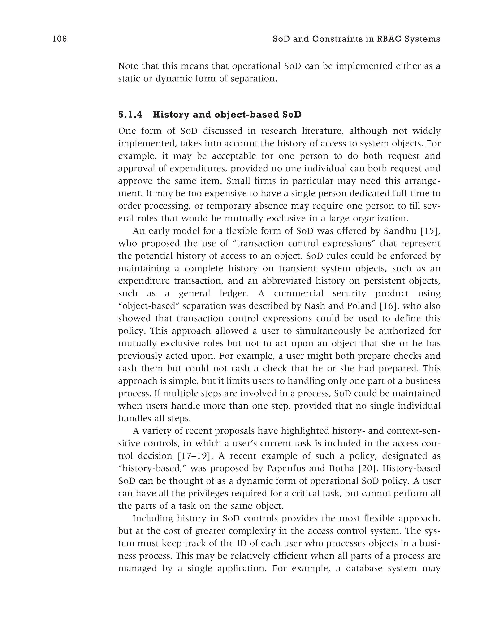 Note that this means that operational SoD can be implemented either as a
static or dynamic form of separation.
5.1.4 History and object-based SoD
One form of SoD discussed in research literature, although not widely
implemented, takes into account the history of access to system objects. For
example, it may be acceptable for one person to do both request and
approval of expenditures, provided no one individual can both request and
approve the same item. Small firms in particular may need this arrange-
ment. It may be too expensive to have a single person dedicated full-time to
order processing, or temporary absence may require one person to fill sev-
eral roles that would be mutually exclusive in a large organization.
An early model for a flexible form of SoD was offered by Sandhu [15],
who proposed the use of “transaction control expressions” that represent
the potential history of access to an object. SoD rules could be enforced by
maintaining a complete history on transient system objects, such as an
expenditure transaction, and an abbreviated history on persistent objects,
such as a general ledger. A commercial security product using
“object-based” separation was described by Nash and Poland [16], who also
showed that transaction control expressions could be used to define this
policy. This approach allowed a user to simultaneously be authorized for
mutually exclusive roles but not to act upon an object that she or he has
previously acted upon. For example, a user might both prepare checks and
cash them but could not cash a check that he or she had prepared. This
approach is simple, but it limits users to handling only one part of a business
process. If multiple steps are involved in a process, SoD could be maintained
when users handle more than one step, provided that no single individual
handles all steps.
A variety of recent proposals have highlighted history- and context-sen-
sitive controls, in which a user’s current task is included in the access con-
trol decision [17–19]. A recent example of such a policy, designated as
“history-based,” was proposed by Papenfus and Botha [20]. History-based
SoD can be thought of as a dynamic form of operational SoD policy. A user
can have all the privileges required for a critical task, but cannot perform all
the parts of a task on the same object.
Including history in SoD controls provides the most flexible approach,
but at the cost of greater complexity in the access control system. The sys-
tem must keep track of the ID of each user who processes objects in a busi-
ness process. This may be relatively efficient when all parts of a process are
managed by a single application. For example, a database system may
106 SoD and Constraints in RBAC Systems
 