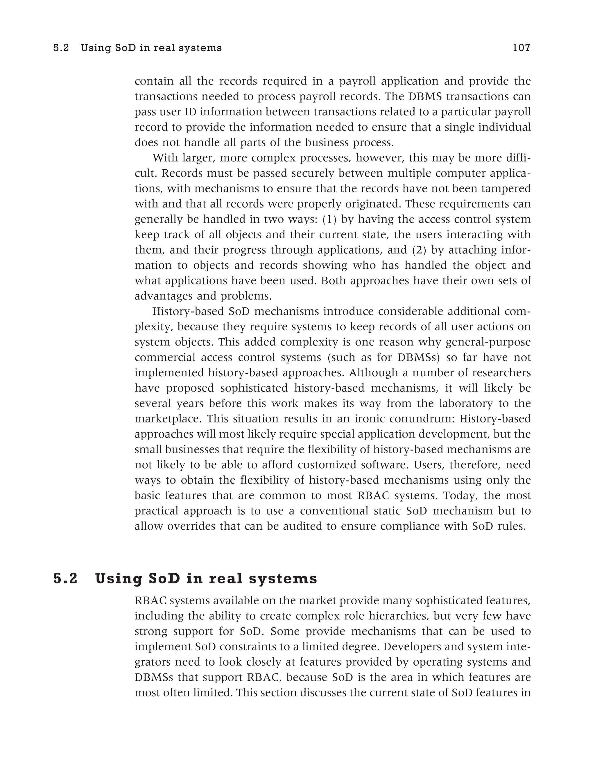 contain all the records required in a payroll application and provide the
transactions needed to process payroll records. The DBMS transactions can
pass user ID information between transactions related to a particular payroll
record to provide the information needed to ensure that a single individual
does not handle all parts of the business process.
With larger, more complex processes, however, this may be more diffi-
cult. Records must be passed securely between multiple computer applica-
tions, with mechanisms to ensure that the records have not been tampered
with and that all records were properly originated. These requirements can
generally be handled in two ways: (1) by having the access control system
keep track of all objects and their current state, the users interacting with
them, and their progress through applications, and (2) by attaching infor-
mation to objects and records showing who has handled the object and
what applications have been used. Both approaches have their own sets of
advantages and problems.
History-based SoD mechanisms introduce considerable additional com-
plexity, because they require systems to keep records of all user actions on
system objects. This added complexity is one reason why general-purpose
commercial access control systems (such as for DBMSs) so far have not
implemented history-based approaches. Although a number of researchers
have proposed sophisticated history-based mechanisms, it will likely be
several years before this work makes its way from the laboratory to the
marketplace. This situation results in an ironic conundrum: History-based
approaches will most likely require special application development, but the
small businesses that require the flexibility of history-based mechanisms are
not likely to be able to afford customized software. Users, therefore, need
ways to obtain the flexibility of history-based mechanisms using only the
basic features that are common to most RBAC systems. Today, the most
practical approach is to use a conventional static SoD mechanism but to
allow overrides that can be audited to ensure compliance with SoD rules.
5.2 Using SoD in real systems
RBAC systems available on the market provide many sophisticated features,
including the ability to create complex role hierarchies, but very few have
strong support for SoD. Some provide mechanisms that can be used to
implement SoD constraints to a limited degree. Developers and system inte-
grators need to look closely at features provided by operating systems and
DBMSs that support RBAC, because SoD is the area in which features are
most often limited. This section discusses the current state of SoD features in
5.2 Using SoD in real systems 107
 
