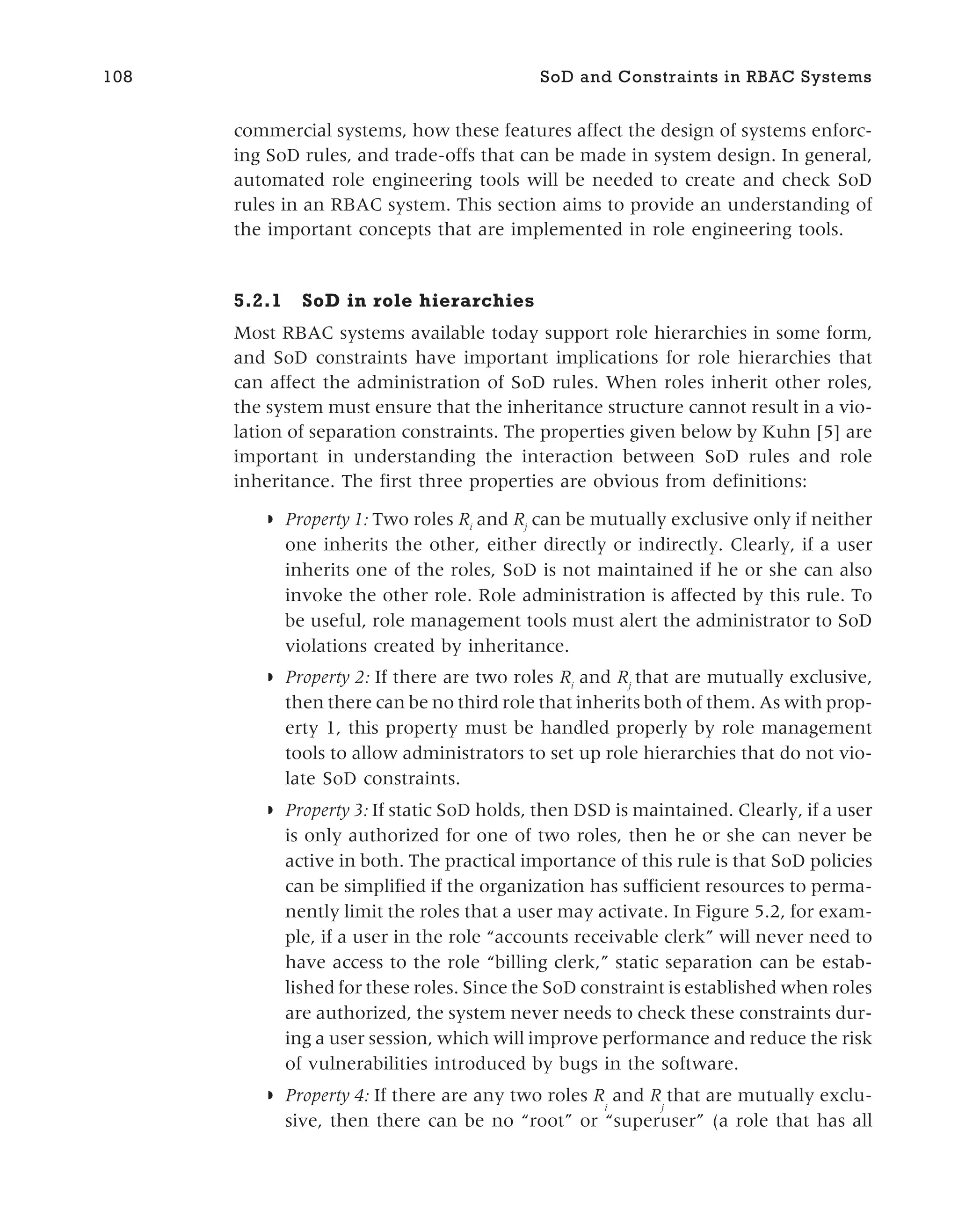 commercial systems, how these features affect the design of systems enforc-
ing SoD rules, and trade-offs that can be made in system design. In general,
automated role engineering tools will be needed to create and check SoD
rules in an RBAC system. This section aims to provide an understanding of
the important concepts that are implemented in role engineering tools.
5.2.1 SoD in role hierarchies
Most RBAC systems available today support role hierarchies in some form,
and SoD constraints have important implications for role hierarchies that
can affect the administration of SoD rules. When roles inherit other roles,
the system must ensure that the inheritance structure cannot result in a vio-
lation of separation constraints. The properties given below by Kuhn [5] are
important in understanding the interaction between SoD rules and role
inheritance. The first three properties are obvious from definitions:
◗ Property 1: Two roles Ri
and Rj
can be mutually exclusive only if neither
one inherits the other, either directly or indirectly. Clearly, if a user
inherits one of the roles, SoD is not maintained if he or she can also
invoke the other role. Role administration is affected by this rule. To
be useful, role management tools must alert the administrator to SoD
violations created by inheritance.
◗ Property 2: If there are two roles Ri
and Rj
that are mutually exclusive,
then there can be no third role that inherits both of them. As with prop-
erty 1, this property must be handled properly by role management
tools to allow administrators to set up role hierarchies that do not vio-
late SoD constraints.
◗ Property 3: If static SoD holds, then DSD is maintained. Clearly, if a user
is only authorized for one of two roles, then he or she can never be
active in both. The practical importance of this rule is that SoD policies
can be simplified if the organization has sufficient resources to perma-
nently limit the roles that a user may activate. In Figure 5.2, for exam-
ple, if a user in the role “accounts receivable clerk” will never need to
have access to the role “billing clerk,” static separation can be estab-
lished for these roles. Since the SoD constraint is established when roles
are authorized, the system never needs to check these constraints dur-
ing a user session, which will improve performance and reduce the risk
of vulnerabilities introduced by bugs in the software.
◗ Property 4: If there are any two roles R
i
and R
j
that are mutually exclu-
sive, then there can be no “root” or “superuser” (a role that has all
108 SoD and Constraints in RBAC Systems
 