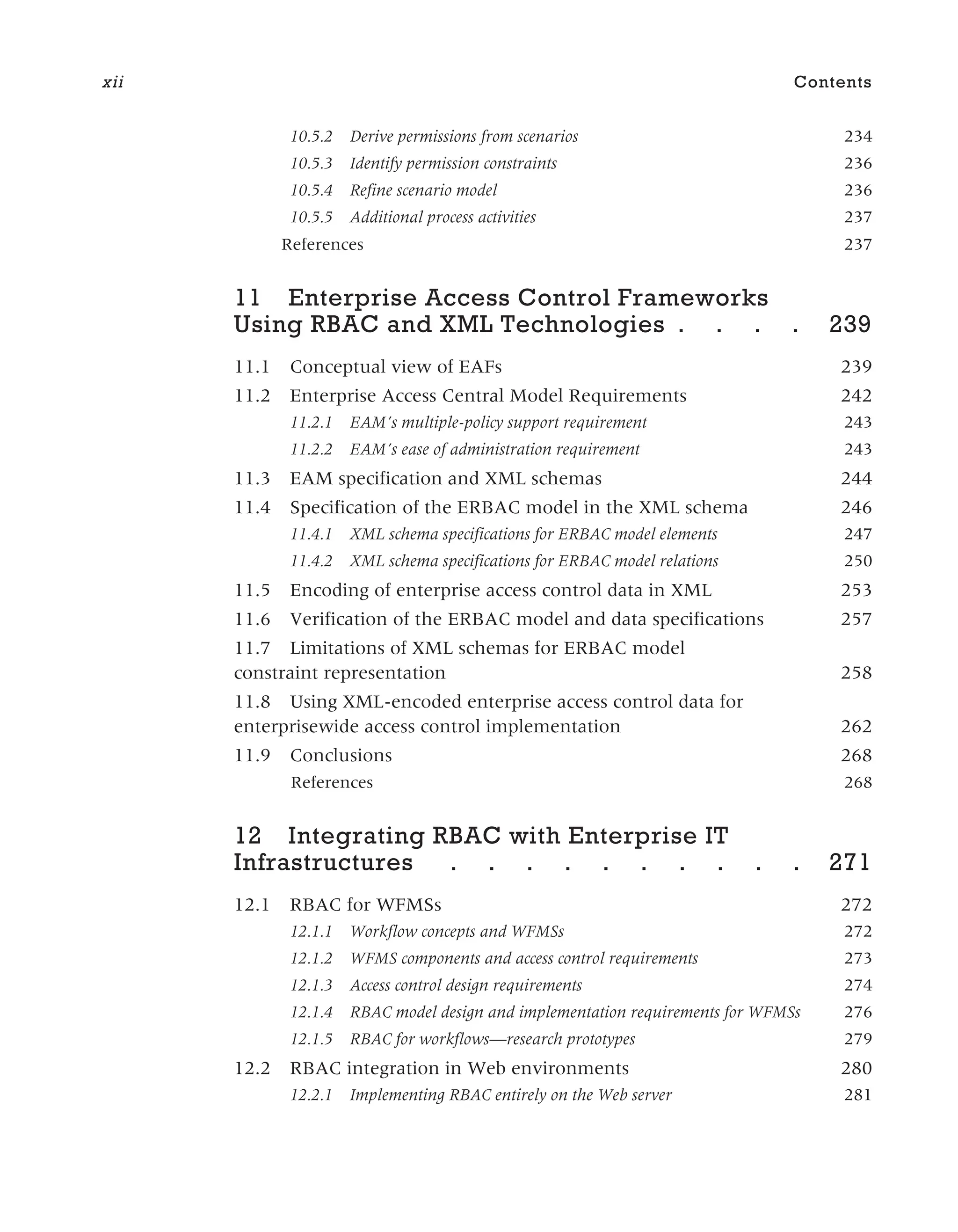 10.5.2 Derive permissions from scenarios 234
10.5.3 Identify permission constraints 236
10.5.4 Refine scenario model 236
10.5.5 Additional process activities 237
References 237
11 Enterprise Access Control Frameworks
Using RBAC and XML Technologies . . . . 239
11.1 Conceptual view of EAFs 239
11.2 Enterprise Access Central Model Requirements 242
11.2.1 EAM’s multiple-policy support requirement 243
11.2.2 EAM’s ease of administration requirement 243
11.3 EAM specification and XML schemas 244
11.4 Specification of the ERBAC model in the XML schema 246
11.4.1 XML schema specifications for ERBAC model elements 247
11.4.2 XML schema specifications for ERBAC model relations 250
11.5 Encoding of enterprise access control data in XML 253
11.6 Verification of the ERBAC model and data specifications 257
11.7 Limitations of XML schemas for ERBAC model
constraint representation 258
11.8 Using XML-encoded enterprise access control data for
enterprisewide access control implementation 262
11.9 Conclusions 268
References 268
12 Integrating RBAC with Enterprise IT
Infrastructures . . . . . . . . . . 271
12.1 RBAC for WFMSs 272
12.1.1 Workflow concepts and WFMSs 272
12.1.2 WFMS components and access control requirements 273
12.1.3 Access control design requirements 274
12.1.4 RBAC model design and implementation requirements for WFMSs 276
12.1.5 RBAC for workflows—research prototypes 279
12.2 RBAC integration in Web environments 280
12.2.1 Implementing RBAC entirely on the Web server 281
xii Contents
 