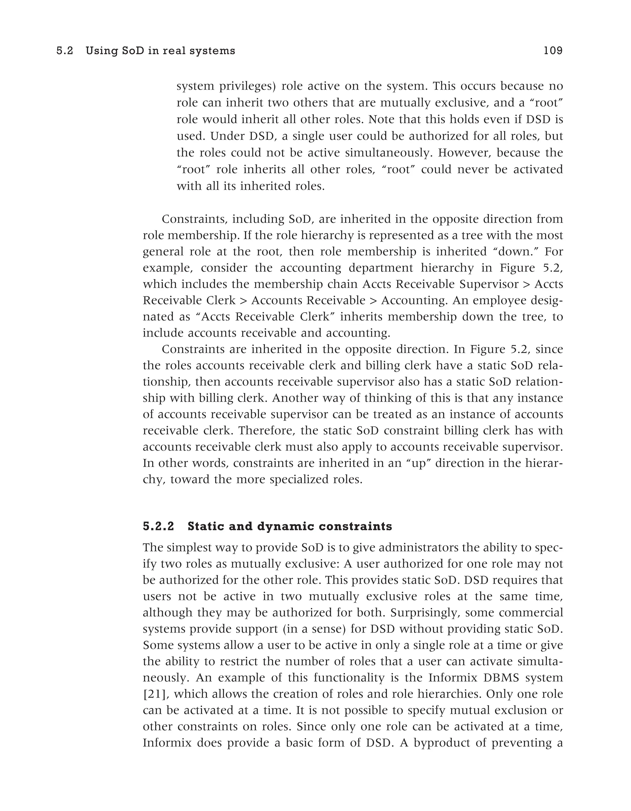 system privileges) role active on the system. This occurs because no
role can inherit two others that are mutually exclusive, and a “root”
role would inherit all other roles. Note that this holds even if DSD is
used. Under DSD, a single user could be authorized for all roles, but
the roles could not be active simultaneously. However, because the
“root” role inherits all other roles, “root” could never be activated
with all its inherited roles.
Constraints, including SoD, are inherited in the opposite direction from
role membership. If the role hierarchy is represented as a tree with the most
general role at the root, then role membership is inherited “down.” For
example, consider the accounting department hierarchy in Figure 5.2,
which includes the membership chain Accts Receivable Supervisor > Accts
Receivable Clerk > Accounts Receivable > Accounting. An employee desig-
nated as “Accts Receivable Clerk” inherits membership down the tree, to
include accounts receivable and accounting.
Constraints are inherited in the opposite direction. In Figure 5.2, since
the roles accounts receivable clerk and billing clerk have a static SoD rela-
tionship, then accounts receivable supervisor also has a static SoD relation-
ship with billing clerk. Another way of thinking of this is that any instance
of accounts receivable supervisor can be treated as an instance of accounts
receivable clerk. Therefore, the static SoD constraint billing clerk has with
accounts receivable clerk must also apply to accounts receivable supervisor.
In other words, constraints are inherited in an “up” direction in the hierar-
chy, toward the more specialized roles.
5.2.2 Static and dynamic constraints
The simplest way to provide SoD is to give administrators the ability to spec-
ify two roles as mutually exclusive: A user authorized for one role may not
be authorized for the other role. This provides static SoD. DSD requires that
users not be active in two mutually exclusive roles at the same time,
although they may be authorized for both. Surprisingly, some commercial
systems provide support (in a sense) for DSD without providing static SoD.
Some systems allow a user to be active in only a single role at a time or give
the ability to restrict the number of roles that a user can activate simulta-
neously. An example of this functionality is the Informix DBMS system
[21], which allows the creation of roles and role hierarchies. Only one role
can be activated at a time. It is not possible to specify mutual exclusion or
other constraints on roles. Since only one role can be activated at a time,
Informix does provide a basic form of DSD. A byproduct of preventing a
5.2 Using SoD in real systems 109
 