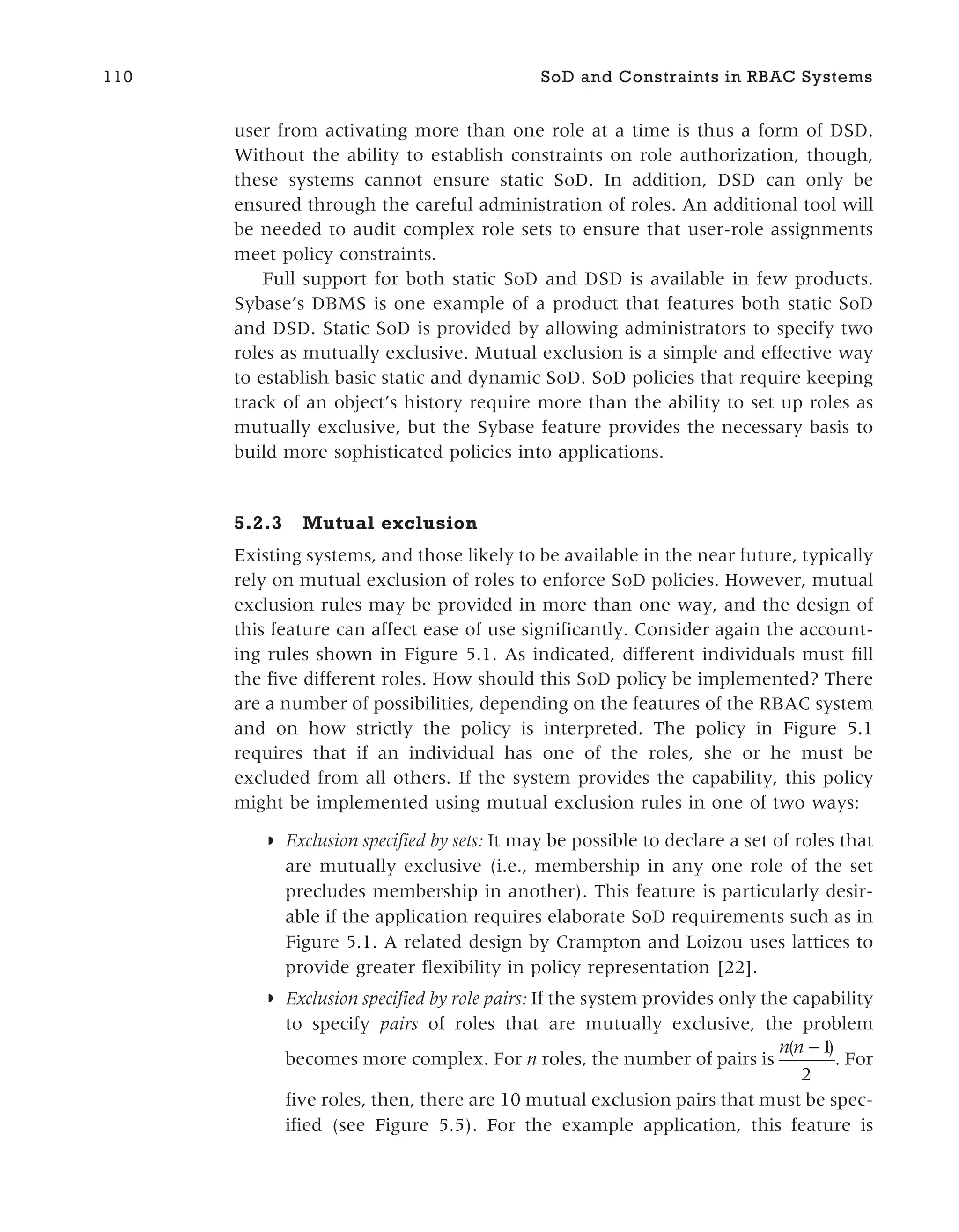 user from activating more than one role at a time is thus a form of DSD.
Without the ability to establish constraints on role authorization, though,
these systems cannot ensure static SoD. In addition, DSD can only be
ensured through the careful administration of roles. An additional tool will
be needed to audit complex role sets to ensure that user-role assignments
meet policy constraints.
Full support for both static SoD and DSD is available in few products.
Sybase’s DBMS is one example of a product that features both static SoD
and DSD. Static SoD is provided by allowing administrators to specify two
roles as mutually exclusive. Mutual exclusion is a simple and effective way
to establish basic static and dynamic SoD. SoD policies that require keeping
track of an object’s history require more than the ability to set up roles as
mutually exclusive, but the Sybase feature provides the necessary basis to
build more sophisticated policies into applications.
5.2.3 Mutual exclusion
Existing systems, and those likely to be available in the near future, typically
rely on mutual exclusion of roles to enforce SoD policies. However, mutual
exclusion rules may be provided in more than one way, and the design of
this feature can affect ease of use significantly. Consider again the account-
ing rules shown in Figure 5.1. As indicated, different individuals must fill
the five different roles. How should this SoD policy be implemented? There
are a number of possibilities, depending on the features of the RBAC system
and on how strictly the policy is interpreted. The policy in Figure 5.1
requires that if an individual has one of the roles, she or he must be
excluded from all others. If the system provides the capability, this policy
might be implemented using mutual exclusion rules in one of two ways:
◗ Exclusion specified by sets: It may be possible to declare a set of roles that
are mutually exclusive (i.e., membership in any one role of the set
precludes membership in another). This feature is particularly desir-
able if the application requires elaborate SoD requirements such as in
Figure 5.1. A related design by Crampton and Loizou uses lattices to
provide greater flexibility in policy representation [22].
◗ Exclusion specified by role pairs: If the system provides only the capability
to specify pairs of roles that are mutually exclusive, the problem
becomes more complex. For n roles, the number of pairs is
n n
( )
−1
2
. For
five roles, then, there are 10 mutual exclusion pairs that must be spec-
ified (see Figure 5.5). For the example application, this feature is
110 SoD and Constraints in RBAC Systems
 