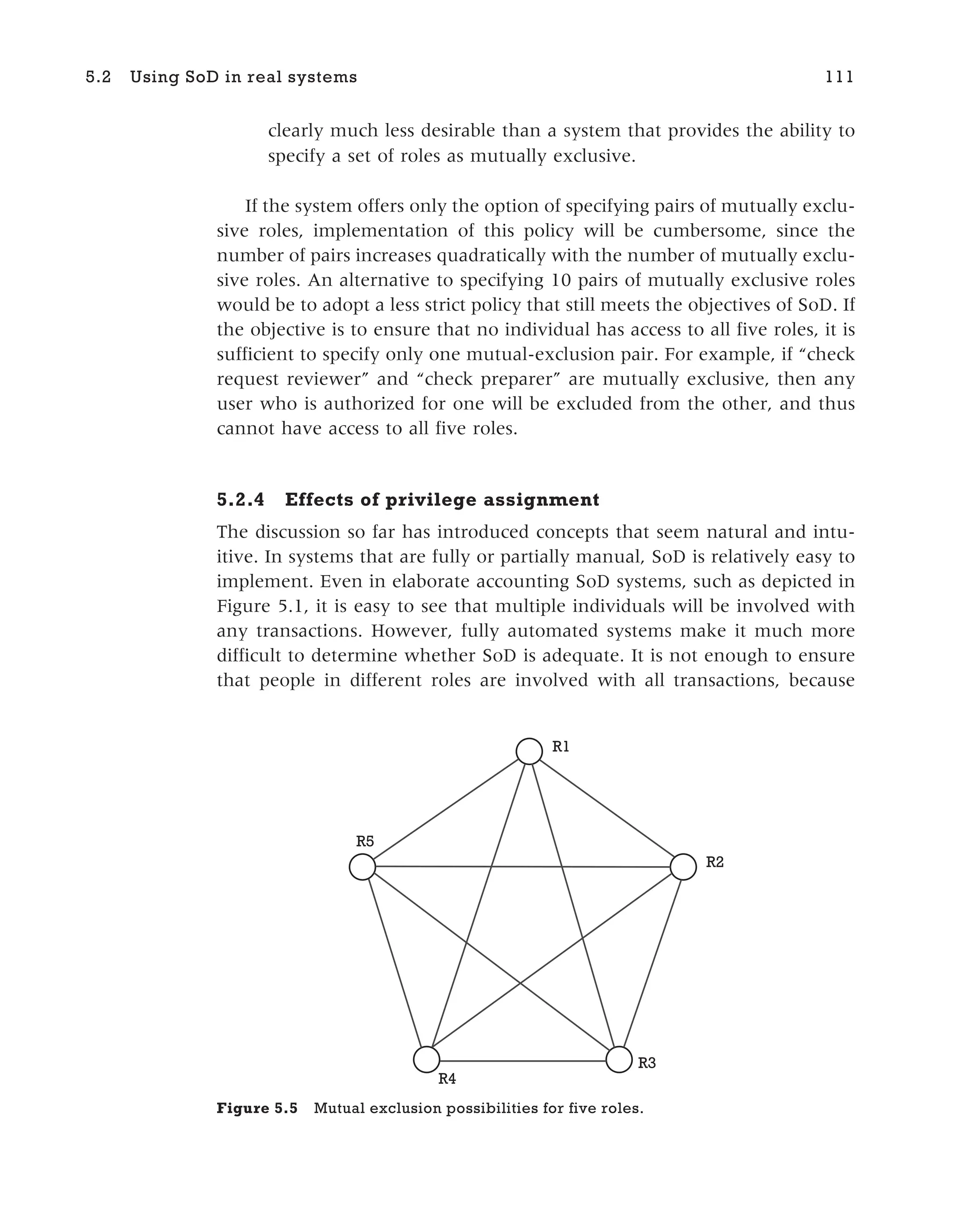 clearly much less desirable than a system that provides the ability to
specify a set of roles as mutually exclusive.
If the system offers only the option of specifying pairs of mutually exclu-
sive roles, implementation of this policy will be cumbersome, since the
number of pairs increases quadratically with the number of mutually exclu-
sive roles. An alternative to specifying 10 pairs of mutually exclusive roles
would be to adopt a less strict policy that still meets the objectives of SoD. If
the objective is to ensure that no individual has access to all five roles, it is
sufficient to specify only one mutual-exclusion pair. For example, if “check
request reviewer” and “check preparer” are mutually exclusive, then any
user who is authorized for one will be excluded from the other, and thus
cannot have access to all five roles.
5.2.4 Effects of privilege assignment
The discussion so far has introduced concepts that seem natural and intu-
itive. In systems that are fully or partially manual, SoD is relatively easy to
implement. Even in elaborate accounting SoD systems, such as depicted in
Figure 5.1, it is easy to see that multiple individuals will be involved with
any transactions. However, fully automated systems make it much more
difficult to determine whether SoD is adequate. It is not enough to ensure
that people in different roles are involved with all transactions, because
5.2 Using SoD in real systems 111
R1
R2
R3
R4
R5
Figure 5.5 Mutual exclusion possibilities for five roles.
 