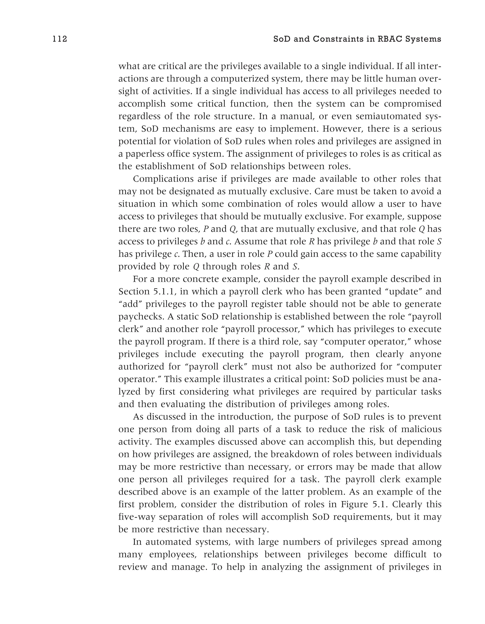 what are critical are the privileges available to a single individual. If all inter-
actions are through a computerized system, there may be little human over-
sight of activities. If a single individual has access to all privileges needed to
accomplish some critical function, then the system can be compromised
regardless of the role structure. In a manual, or even semiautomated sys-
tem, SoD mechanisms are easy to implement. However, there is a serious
potential for violation of SoD rules when roles and privileges are assigned in
a paperless office system. The assignment of privileges to roles is as critical as
the establishment of SoD relationships between roles.
Complications arise if privileges are made available to other roles that
may not be designated as mutually exclusive. Care must be taken to avoid a
situation in which some combination of roles would allow a user to have
access to privileges that should be mutually exclusive. For example, suppose
there are two roles, P and Q, that are mutually exclusive, and that role Q has
access to privileges b and c. Assume that role R has privilege b and that role S
has privilege c. Then, a user in role P could gain access to the same capability
provided by role Q through roles R and S.
For a more concrete example, consider the payroll example described in
Section 5.1.1, in which a payroll clerk who has been granted “update” and
“add” privileges to the payroll register table should not be able to generate
paychecks. A static SoD relationship is established between the role “payroll
clerk” and another role “payroll processor,” which has privileges to execute
the payroll program. If there is a third role, say “computer operator,” whose
privileges include executing the payroll program, then clearly anyone
authorized for “payroll clerk” must not also be authorized for “computer
operator.” This example illustrates a critical point: SoD policies must be ana-
lyzed by first considering what privileges are required by particular tasks
and then evaluating the distribution of privileges among roles.
As discussed in the introduction, the purpose of SoD rules is to prevent
one person from doing all parts of a task to reduce the risk of malicious
activity. The examples discussed above can accomplish this, but depending
on how privileges are assigned, the breakdown of roles between individuals
may be more restrictive than necessary, or errors may be made that allow
one person all privileges required for a task. The payroll clerk example
described above is an example of the latter problem. As an example of the
first problem, consider the distribution of roles in Figure 5.1. Clearly this
five-way separation of roles will accomplish SoD requirements, but it may
be more restrictive than necessary.
In automated systems, with large numbers of privileges spread among
many employees, relationships between privileges become difficult to
review and manage. To help in analyzing the assignment of privileges in
112 SoD and Constraints in RBAC Systems
 