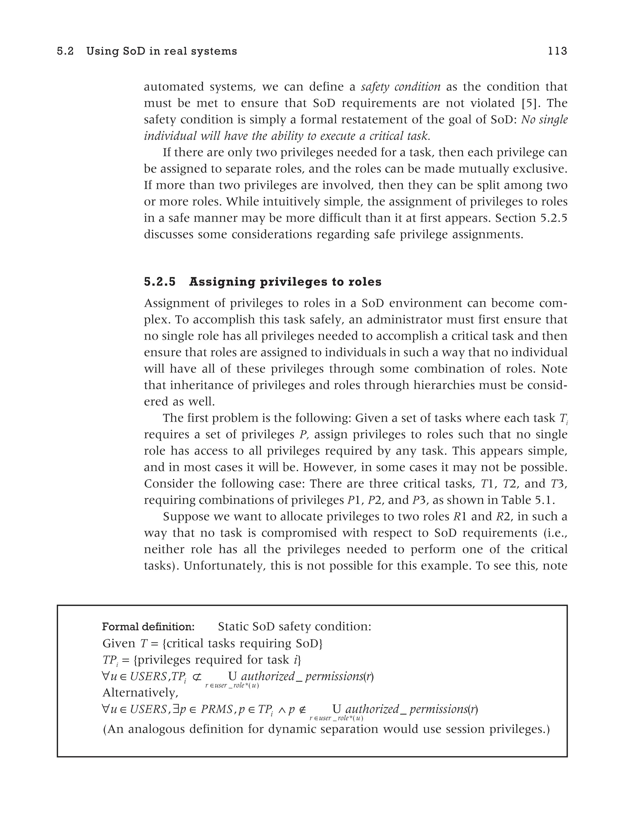 automated systems, we can define a safety condition as the condition that
must be met to ensure that SoD requirements are not violated [5]. The
safety condition is simply a formal restatement of the goal of SoD: No single
individual will have the ability to execute a critical task.
If there are only two privileges needed for a task, then each privilege can
be assigned to separate roles, and the roles can be made mutually exclusive.
If more than two privileges are involved, then they can be split among two
or more roles. While intuitively simple, the assignment of privileges to roles
in a safe manner may be more difficult than it at first appears. Section 5.2.5
discusses some considerations regarding safe privilege assignments.
5.2.5 Assigning privileges to roles
Assignment of privileges to roles in a SoD environment can become com-
plex. To accomplish this task safely, an administrator must first ensure that
no single role has all privileges needed to accomplish a critical task and then
ensure that roles are assigned to individuals in such a way that no individual
will have all of these privileges through some combination of roles. Note
that inheritance of privileges and roles through hierarchies must be consid-
ered as well.
The first problem is the following: Given a set of tasks where each task Ti
requires a set of privileges P, assign privileges to roles such that no single
role has access to all privileges required by any task. This appears simple,
and in most cases it will be. However, in some cases it may not be possible.
Consider the following case: There are three critical tasks, T1, T2, and T3,
requiring combinations of privileges P1, P2, and P3, as shown in Table 5.1.
Suppose we want to allocate privileges to two roles R1 and R2, in such a
way that no task is compromised with respect to SoD requirements (i.e.,
neither role has all the privileges needed to perform one of the critical
tasks). Unfortunately, this is not possible for this example. To see this, note
5.2 Using SoD in real systems 113
Formal definition: Static SoD safety condition:
Given T = {critical tasks requiring SoD}
TPi
= {privileges required for task i}
∀ ∈ ⊄
u USERS TPi
, U
r user role u
authorized permissions r
∈ _ *( )
_ ( )
Alternatively,
∀ ∈ ∃ ∈ ∈ ∧ ∉
∈
u USERS p PRMS p TP p authorize
i
r user role u
, ,
_ *( )
U d permissions r
_ ( )
(An analogous definition for dynamic separation would use session privileges.)
 